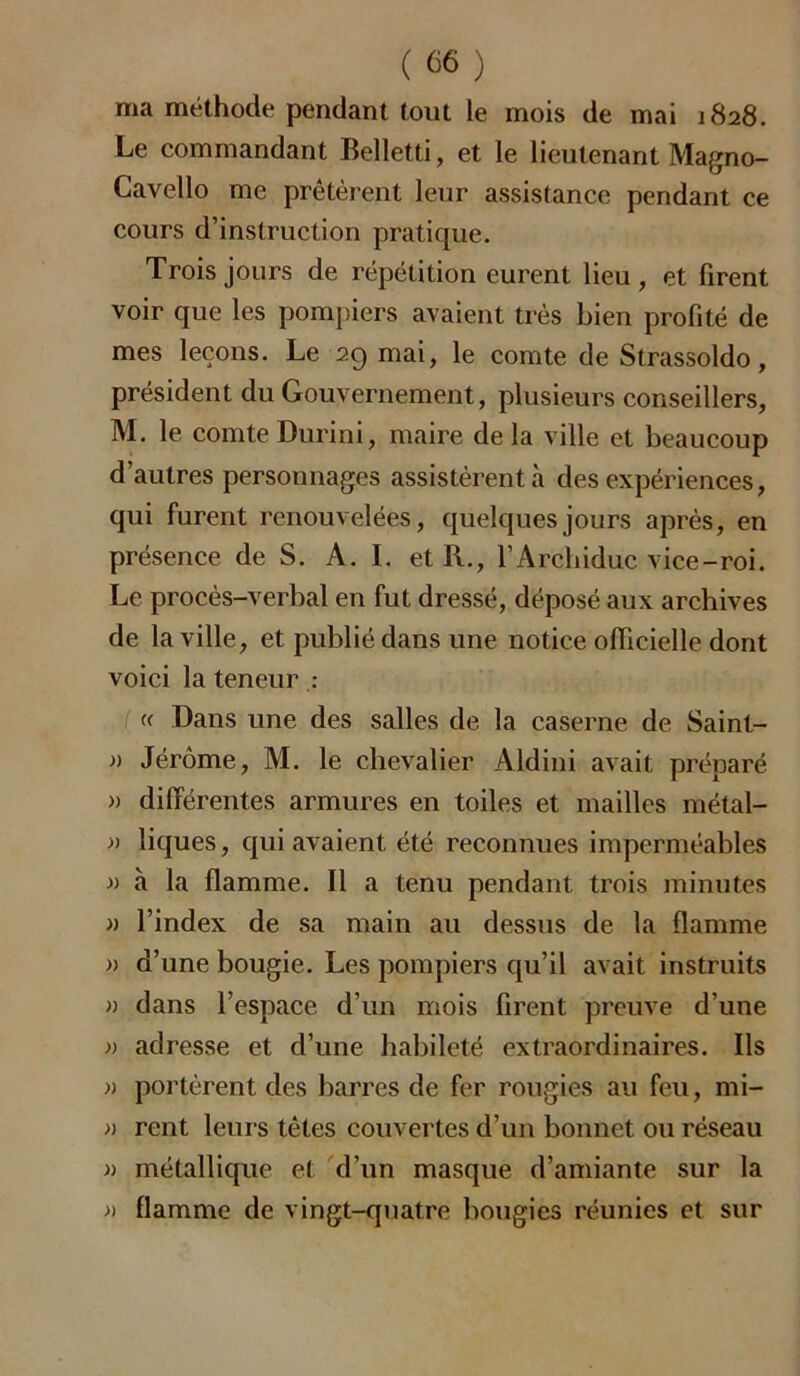 ma méthode pendant tout le mois de mai 1828. Le commandant Belletti, et le lieutenant Magno- Cavello me prêtèrent leur assistance pendant ce cours d’instruction pratique. Trois jours de répétition eurent lieu, et firent voir que les pompiers avaient très bien profité de mes leçons. Le 29 mai, le comte de Strassoldo, président du Gouvernement, plusieurs conseillers, M. le comte Durini, maire de la ville et beaucoup d’autres personnages assistèrent à des expériences, qui furent renouvelées, quelques jours après, en présence de S. A. I. et R., l’Archiduc vice-roi. Le procès-verbal en fut dressé, déposé aux archives de la ville, et publié dans une notice officielle dont voici la teneur : « Dans une des salles de la caserne de Saint- » Jérôme, M. le chevalier Aldini avait préparé » différentes armures en toiles et mailles métal- » liques, qui avaient été reconnues imperméables » à la flamme. Il a tenu pendant trois minutes » l’index de sa main au dessus de la flamme » d’une bougie. Les pompiers qu’il avait instruits » dans l’espace d’un mois firent preuve d’une » adresse et d’une habileté extraordinaires. Ils » portèrent des barres de fer rougies au feu, mi- » rent leurs têtes couvertes d’un bonnet ou réseau » métallique et d’un masque d’amiante sur la » flamme de vingt-quatre bougies réunies et sur