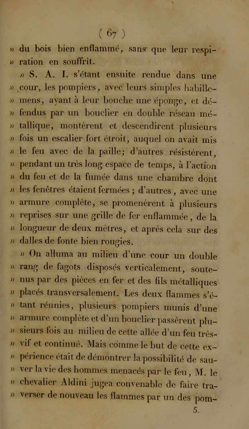 » du bois bien enflammé, sans* que leur respi- » ration en souffrit. » S. A. I. s’étant ensuite rendue dans une cour, les pompiers, avec leurs simples habille- .» mens, ayant à leur bouche une éponge, et dé- » fendus par un bouclier en double réseau mé- » tallique, montèrent et descendirent plusieurs » fois un escalier fort étroit, auquel on avait mis » le feu avec de la paille; d’autres résistèrent, j) pendant un très long espace de temps, à l’action » du feu et de la fumée dans une chambre dont » les fenêtres étaient fermées ; d’autres , avec une » armure complète, se promenèrent à plusieurs » reprises sur une grille de fer enflammée, de la » longueur de deux mètres, et après cela sur des » dalles de fonte bien rougies. » On alluma au milieu d une cour un double » rang de fagots disposés verticalement, soute- » nus par des pièces en fer et des fils métalliques placés transversalement. Les deux flammes s’é- » tant réunies, plusieurs pompiers munis d’une » armure complète et d’un bouclier passèrent plu- » sieurs fois au milieu de cette allée d’un feu très- » vif et continué. Mais comme le but de cette ex- » périence était de démontrer la possibilité de sau- » ver la vie des hommes menacés par le feu, M. le » chevalier Aldini jugea convenable de faire tra- » verser de nouveau les flammes par un des pom- 5.