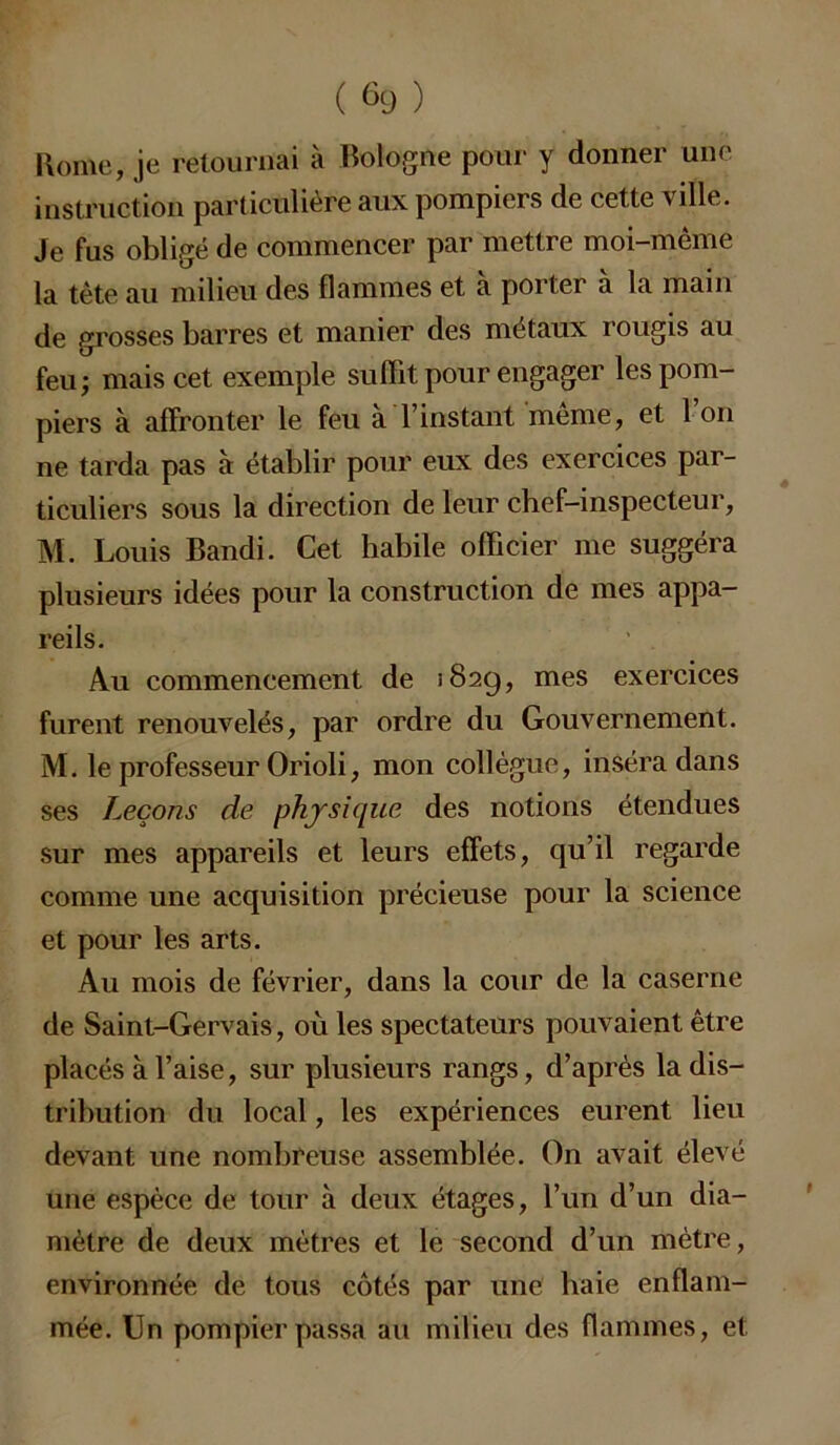 ( &) ) Home, je retournai à Bologne pour y donner une instruction particulière aux pompiers de cette vîlle. Je fus obligé de commencer par mettre moi-même la tète au milieu des flammes et a porter a la main de grosses barres et manier des métaux rougis au feu; mais cet exemple suffit pour engager les pom- piers à affronter le feu à l’instant même, et l’on ne tarda pas à établir pour eux des exercices par- ticuliers sous la direction de leur chef-inspecteur, M. Louis Bandi. Cet habile officier me suggéra plusieurs idées pour la construction de mes appa- reils. Au commencement de 1829, mes exercices furent renouvelés, par ordre du Gouvernement. M. le professeur Orioli, mon collègue, inséra dans ses leçons de physique des notions étendues sur mes appareils et leurs effets, qu’il regarde comme une acquisition précieuse pour la science et pour les arts. Au mois de février, dans la cour de la caserne de Saint-Gervais, où les spectateurs pouvaient être placés à l’aise, sur plusieurs rangs, d’après la dis- tribution du local, les expériences eurent lieu devant une nombreuse assemblée. On avait élevé une espèce de tour à deux étages, l’un d’un dia- mètre de deux mètres et le second d’un mètre, environnée de tous côtés par une haie enflam- mée. Un pompier passa au milieu des flammes, et