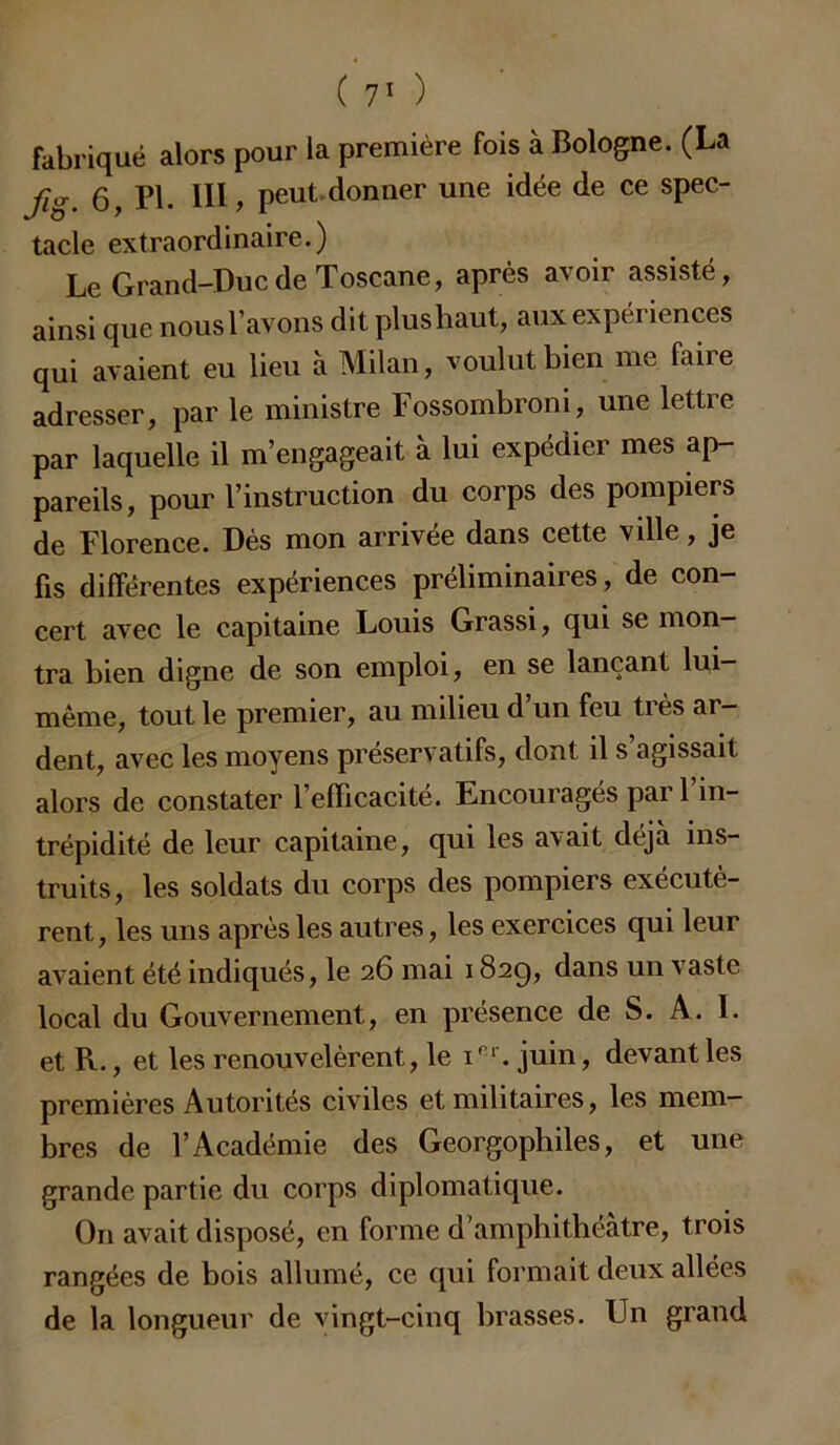 fabriqué alors pour la première fois à Bologne. (La fig. 6, PI. 111, peut donner une idée de ce spec- tacle extraordinaire.) Le Grand-Duc de Toscane, après avoir assisté, ainsi que nous l’avons dit plushaut, aux expériences qui avaient eu lieu à Milan, voulut bien me faire adresser, par le ministre Fossombroni, une lettre par laquelle il m’engageait à lui expédier mes ap- pareils, pour l’instruction du corps des pompiers de Florence. Dès mon arrivée dans cette ville, je fis différentes expériences préliminaires, de con- cert avec le capitaine Louis Grassi, qui se mon- tra bien digne de son emploi, en se lançant lui- même, tout le premier, au milieu d’un feu très ar- dent, avec les moyens préservatifs, dont il s’agissait alors de constater l’efficacité. Encouragés par l’in- trépidité de leur capitaine, qui les avait déjà ins- truits, les soldats du corps des pompiers exécutè- rent, les uns après les autres, les exercices qui leur avaient été indiqués, le 26 mai 182g, dans un vaste local du Gouvernement, en présence de S. A. I. et R., et les renouvelèrent, le 1e1'. juin, devant les premières Autorités civiles et militaires, les mem- bres de l’Académie des Georgophiles, et une grande partie du corps diplomatique. O11 avait disposé, en forme d’amphithéâtre, trois rangées de bois allumé, ce qui formait deux allées de la longueur de vingt-cinq brasses. Un grand