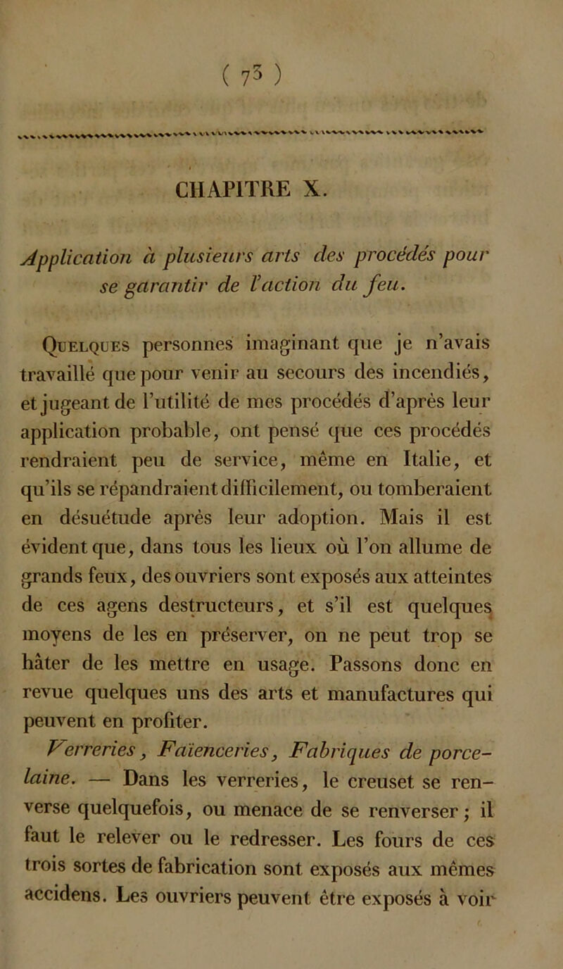 ( 75 ) W\W%VWVWWXVV\ ,v> x V ► t\ xvww^ vv% v\\ v^vx CHAPITRE X. Application à plusieurs arts des procédés pour se garantir de l’action du feu. Quelques personnes imaginant que je n’avais travaillé que pour venir au secours des incendiés, et jugeant de l’utilité de mes procédés d’après leur application probable, ont pensé que ces procédés rendraient peu de service, même en Italie, et qu’ils se répandraient difficilement, ou tomberaient en désuétude après leur adoption. Mais il est évident que, dans tous les lieux où l’on allume de grands feux, des ouvriers sont exposés aux atteintes de ces agens destructeurs, et s’il est quelques moyens de les en préserver, on ne peut trop se hâter de les mettre en usage. Passons donc en revue quelques uns des arts et manufactures qui peuvent en profiter. Verreries, Faïenceries, Fabriques de porce- laine. — Dans les verreries, le creuset se ren- verse quelquefois, ou menace de se renverser ; il faut le relever ou le redresser. Les fours de ces trois sortes de fabrication sont exposés aux mêmes accidens. Les ouvriers peuvent être exposés à voir