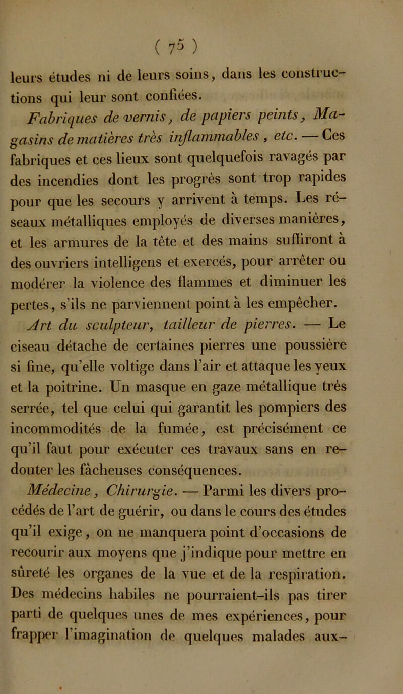 leurs études ni de leurs soins, dans les construc- tions qui leur sont confiées. Fabriques de vernis, de papiers peints, Ma- gasins de matières très injlanimables , etc. Ces fabriques et ces lieux sont quelquefois ravagés par des incendies dont les progrès sont trop rapides pour que les secours y arrivent à temps. Les ré- seaux métalliques employés de diverses manières, et les armures de la tête et des mains suffiront à des ouvriers intelligens et exercés, pour arrêter ou modérer la violence des flammes et diminuer les pertes, s’ils ne parviennent point à les empêcher. Art du sculpteur, tailleur de pierres. — Le ciseau détache de certaines pierres une poussière si fine, qu’elle voltige dans l’air et attaque les yeux et la poitrine. Un masque en gaze métallique très serrée, tel que celui qui garantit les pompiers des incommodités de la fumée, est précisément ce qu’il faut pour exécuter ces travaux sans en re- douter les fâcheuses conséquences. Médecine, Chirurgie. — Parmi les divers pro- cédés de l’art de guérir, ou dans le cours des études qu’il exige, on ne manquera point d’occasions de recourir aux moyens que j’indique pour mettre en sûreté les organes de la vue et de la respiration. Des médecins habiles ne pourraient-ils pas tirer parti de quelques unes de mes expériences, pour frapper l’imagination de quelques malades aux-