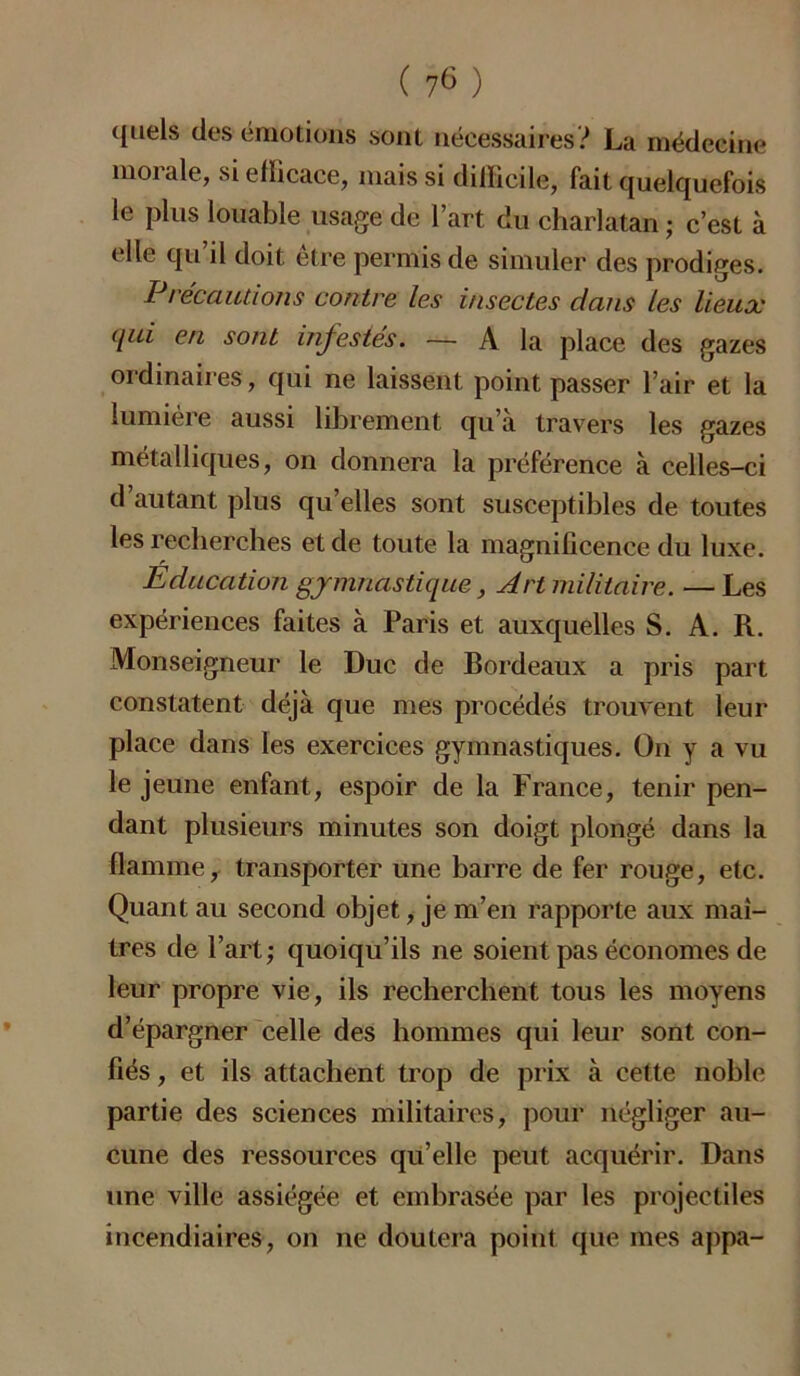 quels des émotions sont nécessaires? La médecine moi ale, si ellicace, mais si difficile, fait quelquefois le plus louable usage de l’art du charlatan ; c’est à elle qu’il doit être permis de simuler des prodiges. Précautions contre les insectes dans les lieux qui en sont infestés. — A la place des gazes ordinaires, qui ne laissent point passer l’air et la lumière aussi librement qu’à travers les gazes métalliques, on donnera la préférence à celles-ci d’autant plus quelles sont susceptibles de toutes les recherches et de toute la magnificence du luxe. Education gymnastique, Art militaire. — Les expériences faites à Paris et auxquelles S. A. R. Monseigneur le Duc de Bordeaux a pris part constatent déjà que mes procédés trouvent leur place dans les exercices gymnastiques. On y a vu le jeune enfant, espoir de la France, tenir pen- dant plusieurs minutes son doigt plongé dans la flamme, transporter une barre de fer rouge, etc. Quant au second objet, je m’en rapporte aux maî- tres de l’art; quoiqu’ils ne soient pas économes de leur propre vie, ils recherchent tous les moyens d’épargner celle des hommes qui leur sont con- fiés , et ils attachent trop de prix à cette noble partie des sciences militaires, pour négliger au- cune des ressources qu’elle peut acquérir. Dans une ville assiégée et embrasée par les projectiles incendiaires, on ne doutera point que mes appa-