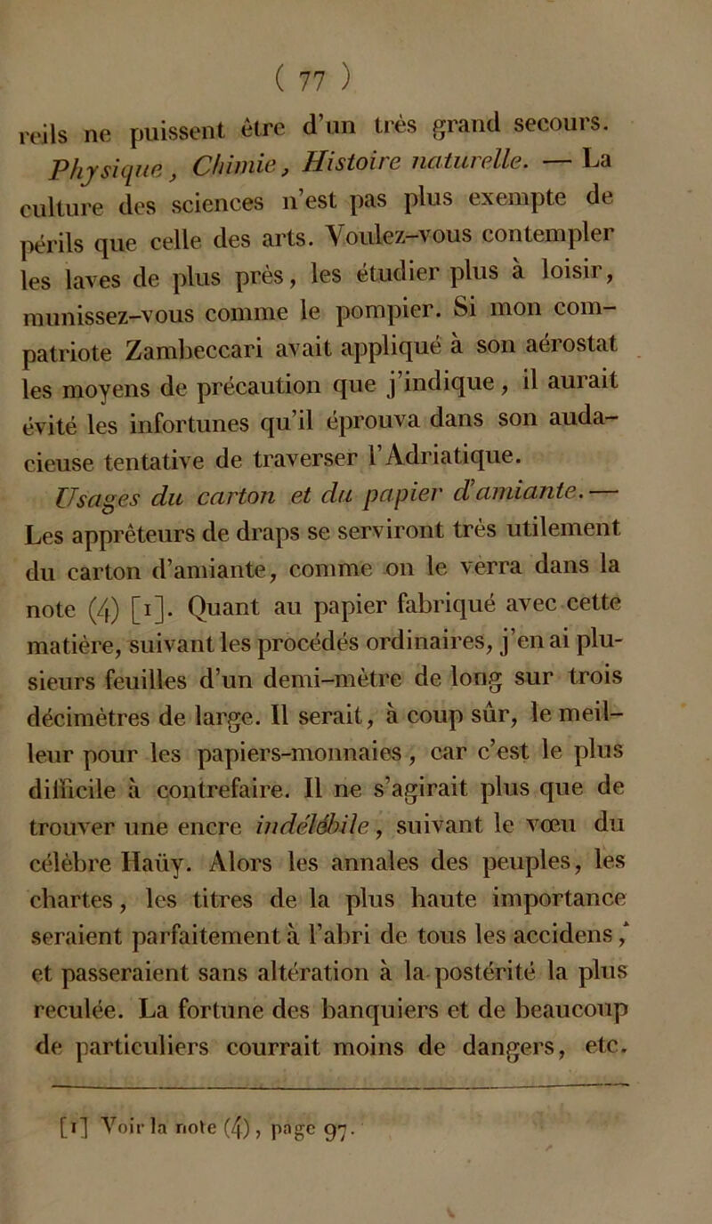 reils ne puissent être d’un très grand secours. Physique, Chimie, Histoire naturelle. —La culture des sciences n’est pas plus exempte de périls que celle des arts. Voulez-vous contempler les laves de plus près, les étudier plus à loisir, munissez-vous comme le pompier. Si mon com- patriote Zambeccari avait appliqué à son aérostat les moyens de précaution que j’indique, il aurait évité les infortunes qu’il éprouva dans son auda- cieuse tentative de traverser l’Adriatique. Usages du carton et du papier d!amiante.— Les apprêteurs de draps se serviront très utilement du carton d’amiante, comme on le verra dans la note (4) [i]. Quant au papier fabriqué avec cette matière, suivant les procédés ordinaires, j’en ai plu- sieurs feuilles d’un demi-mètre de long sur trois décimètres de large. Il serait, à coup sûr, le meil- leur pour les papiers-monnaies, car c’est le plus difficile à contrefaire. Il ne s’agirait plus que de trouver une encre indélébile, suivant le vœu du célèbre Haüy. Alors les annales des peuples, les chartes, les titres de la plus haute importance seraient parfaitement à l’abri de tous les accidens ,* et passeraient sans altération à la postérité la plus reculée. La fortune des banquiers et de beaucoup de particuliers courrait moins de dangers, etc. [i] Voir la note (4), page 97.