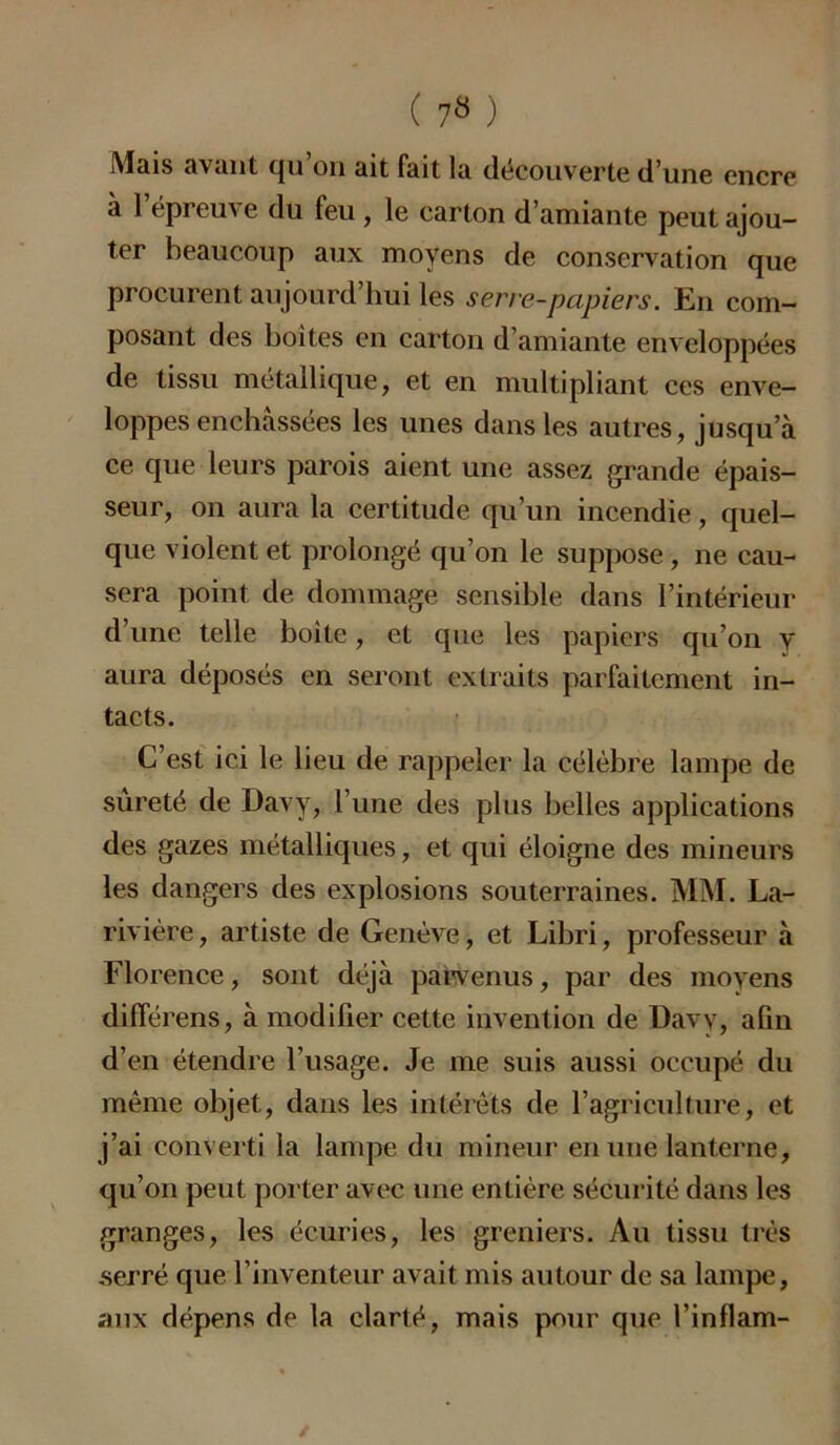 Mais avant qu on ait fait la découverte d’une encre à l’épreuve du feu, le carton d’amiante peut ajou- ter beaucoup aux moyens de conservation que procurent aujourd’hui les serre-papiers. En com- posant des boites en carton d’amiante enveloppées de tissu métallique, et en multipliant ces enve- loppes enchâssées les unes dans les autres, jusqu’à ce que leurs parois aient une assez grande épais- seur, on aura la certitude qu’un incendie, quel- que violent et prolongé qu’on le suppose , ne cau- sera point de dommage sensible dans l’intérieur d’une telle boîte, et que les papiers qu’on y aura déposés en seront extraits parfaitement in- tacts. C’est ici le lieu de rappeler la célèbre lampe de sûreté de Davy, l’une des plus belles applications des gazes métalliques, et qui éloigne des mineurs les dangers des explosions souterraines. MM. La- rivière, artiste de Genève, et Libri, professeur à Florence, sont déjà parvenus, par des moyens différens, à modifier cette invention de Davy, afin d’en étendre l’usage. Je me suis aussi occupé du même objet, dans les intérêts de l’agriculture, et j’ai converti la lampe du mineur en une lanterne, qu’on peut porter avec une entière sécurité dans les granges, les écuries, les greniers. Au tissu très serré que l’inventeur avait mis autour de sa lampe, aux dépens de la clarté, mais pour que l’inflam-