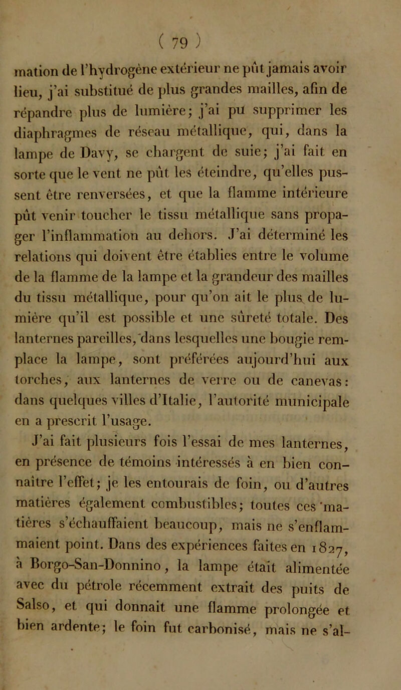 mation de l’hydrogène extérieur ne pût jamais avoir lieu, j’ai substitué de plus grandes mailles, afin de répandre plus de lumière; j’ai pu supprimer les diaphragmes de réseau métallique, qui, dans la lampe de Davy, se chargent de suie; j’ai fait en sorte que le vent ne put les éteindre, qu’elles pus- sent être renversées, et que la flamme intérieure pût venir toucher le tissu métallique sans propa- ger l’inflammation au dehors. J’ai déterminé les relations qui doivent être établies entre le volume de la flamme de la lampe et la grandeur des mailles du tissu métallique, pour qu’on ait le plus de lu- mière qu’il est possible et une sûreté totale. Des lanternes pareilles, dans lesquelles une bougie rem- place la lampe, sont préférées aujourd’hui aux torches, aux lanternes de verre ou de canevas: dans quelques villes d’Italie, l’autorité municipale en a prescrit l’usage. J’ai fait plusieurs fois l’essai de mes lanternes, en présence de témoins intéressés à en bien con- naître l’effet; je les entourais de foin, ou d’autres matières également combustibles ; toutes ces 'ma- tières s’échauffaient beaucoup, mais ne s’enflam- maient point. Dans des expériences faites en 1827, à Borgo-San-Donnino, la lampe était alimentée avec du pétrole récemment extrait des puits de Salso, et qui donnait une flamme prolongée et bien ardente; le foin fut carbonisé, mais ne s’aï-