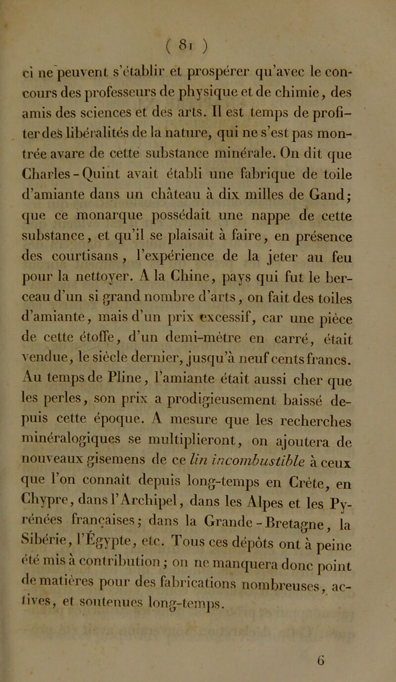 ci ne peuvent s’établir et prospérer qu’avec le con- cours des professeurs de physique et de chimie, des amis des sciences et des arts. Il est temps de profi- ter des libéralités de la nature, qui ne s’est pas mon- trée avare de cette substance minérale. On dit que Charles-Quint avait établi une fabrique de toile d’amiante dans un château à dix milles de Gand; que ce monarque possédait une nappe de cette substance, et qu’il se plaisait à faire, en présence des courtisans , l’expérience de la jeter au feu pour la nettoyer. A la Chine, pays qui fut le ber- ceau d’un si grand nombre d’arts, on fait des toiles d’amiante, mais d’un prix excessif, car une pièce de cette étoffe, d’un demi-mètre en carré, était vendue, le siècle dernier, jusqu’à neuf cents francs. Au temps de Pline, l’amiante était aussi cher que les perles, son prix a prodigieusement baissé de- puis cette époque. A. mesure que les recherches minéralogiques se multiplieront, on ajoutera de nouveaux gisemens de ce lin incombustible à ceux que l’on connaît depuis long-temps en Crète, en Chypre, dans l’Archipel, dans les Alpes et les Py- rénées françaises ; dans la Grande-Bretagne, la Sibérie, l’Égypte, etc. Tous ces dépôts ont à peine été mis à contribution ; on ne manquera donc point de matines pour des fabrications nombreuses, ac— tives, et soutenues long-temps. 6