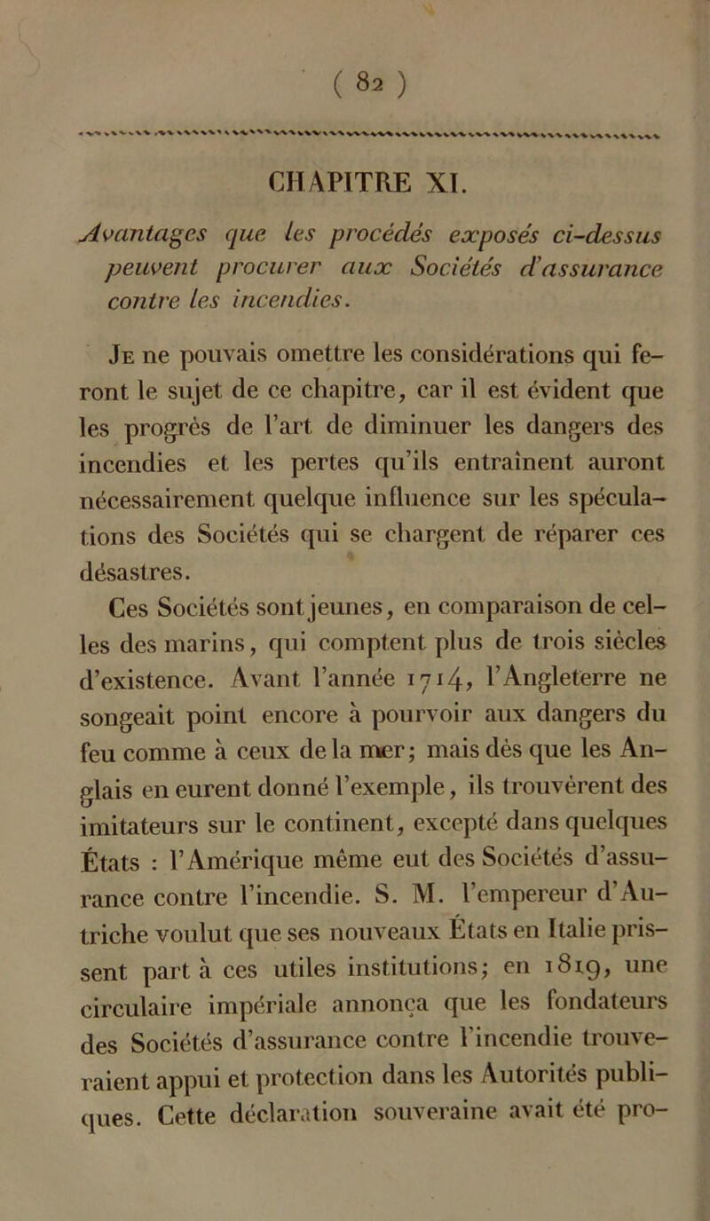 « >Wv\%  ' V^%V%V\\^VV\W^*VW\%vV%VV\ %V^ vv%^\\ ^%Vv\\\Wv%V CHAPITRE XI. Avantages que les procédés exposés ci-dessus peuvent procurer aux Sociétés d’assurance contre les incendies. Je ne pouvais omettre les considérations qui fe- ront le sujet de ce chapitre, car il est évident que les progrès de l’art de diminuer les dangers des incendies et les pertes qu’ils entraînent auront nécessairement quelque influence sur les spécula- tions des Sociétés qui se chargent de réparer ces désastres. Ces Sociétés sont jeunes, en comparaison de cel- les des marins, qui comptent plus de trois siècles d’existence. Avant l’année 1714? l’Angleterre ne songeait point encore à pourvoir aux dangers du feu comme à ceux de la mer ; mais dès que les An- glais en eurent donné l’exemple, ils trouvèrent des imitateurs sur le continent, excepté dans quelques États : l’Amérique même eut des Sociétés d’assu- rance contre l’incendie. S. M. l’empereur d’Au- triche voulut que ses nouveaux États en Italie pris- sent parta ces utiles institutions; en 1819, une circulaire impériale annonça que les fondateurs des Sociétés d’assurance contre l’incendie trouve- raient appui et protection dans les Autorités publi- ques. Cette déclaration souveraine avait été pro-