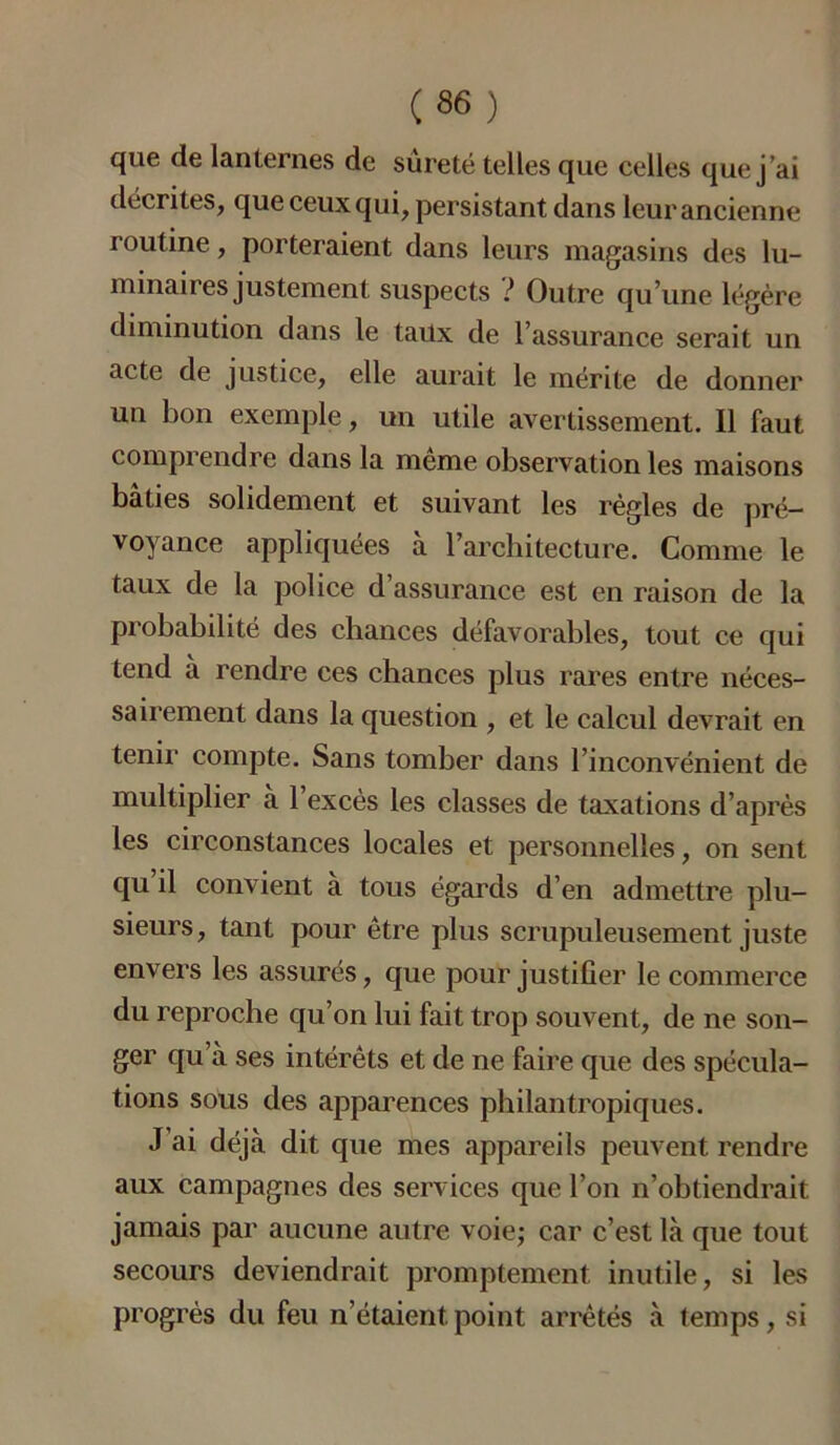 que de lanternes de sûreté telles que celles que j’ai décrites, que ceux qui, persistant dans leur ancienne routine, porteraient dans leurs magasins des lu- minaires justement suspects ! Outre qu’une légère diminution dans le taux de l’assurance serait un acte de justice, elle aurait le mérite de donner un bon exemple, un utile avertissement. Il faut comprendre dans la meme observation les maisons bâties solidement et suivant les règles de pré- voyance appliquées à l’architecture. Comme le taux de la police d’assurance est en raison de la probabilité des chances défavorables, tout ce qui tend à rendre ces chances plus rares entre néces- sairement dans la question , et le calcul devrait en tenir compte. Sans tomber dans l’inconvénient de multiplier à 1 excès les classes de taxations d’après les circonstances locales et personnelles, on sent qu il convient à tous égards d’en admettre plu- sieurs, tant pour être plus scrupuleusement juste envers les assurés, que pour justifier le commerce du reproche qu’on lui fait trop souvent, de ne son- ger qu’à ses intérêts et de ne faire que des spécula- tions sous des apparences philantropiques. J ai déjà dit que mes appareils peuvent rendre aux campagnes des services que l’on n’obtiendrait jamais par aucune autre voie; car c’est là que tout secours deviendrait promptement inutile, si les progrès du feu n’étaient point arrêtés à temps, si