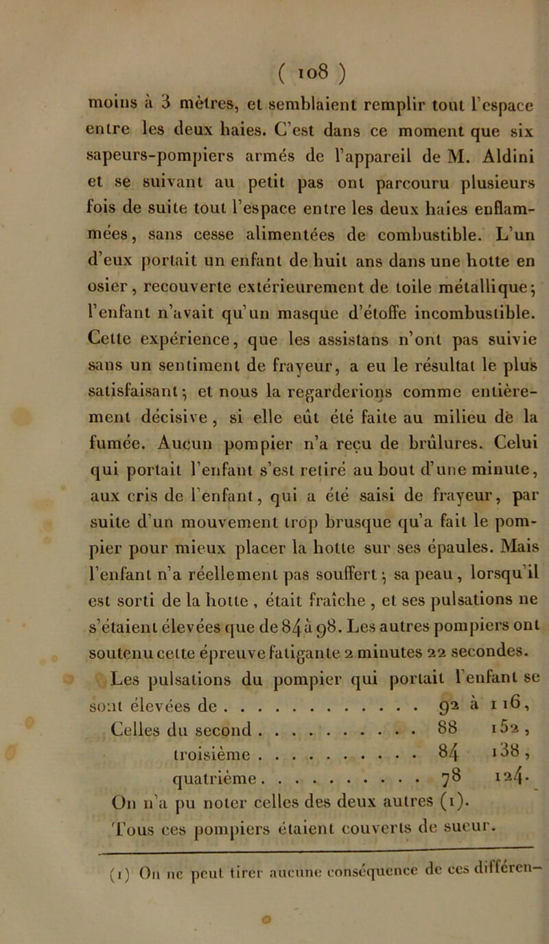 moins a 3 mètres, et semblaient remplir tout l’espace entre les deux baies. C’est dans ce moment que six sapeurs-pompiers armés de l’appareil de M. Aldini et se suivant au petit pas ont parcouru plusieurs fois de suite tout l’espace entre les deux haies enflam- mées , sans cesse alimentées de combustible. L’un d’eux portait un enfant de buit ans dans une botte en osier, recouverte extérieurement de toile métallique; l’enfant n’avait qu’un masque d’étoffe incombustible. Celle expérience, que les assistant n’ont pas suivie sans un sentiment de frayeur, a eu le résultat le plus satisfaisant; et nous la regarderions comme entière- ment décisive , si elle eût été faite au milieu dé la fumée. Aucun pompier n’a reçu de brûlures. Celui qui portait l’enfant s’est retiré au bout d’une minute, aux cris de l’enfant, qui a été saisi de frayeur, par suite d’un mouvement trop brusque qu’a fait le pom- pier pour mieux placer la botte sur ses épaules. Mais l’enfant n’a réellement pas souffert; sa peau, lorsqu il est sorti de la hotte , était fraîche , et ses pulsations ne s’étaient élevées que de 84à 98. Les autres pompiers ont soutenu cette épreuve fatigante 2 minutes 22 secondes. Les pulsations du pompier qui portait 1 enfant se sont élevées de 92 a 116, Celles du second 88 iÛ2 , troisième 84 138 , quatrième 78 On n’a pu noter celles des deux autres (1). Tous ces pompiers étaient couverts de sueur. (1) On 11c peut tirer aucune conséquence de ces ditféren— o