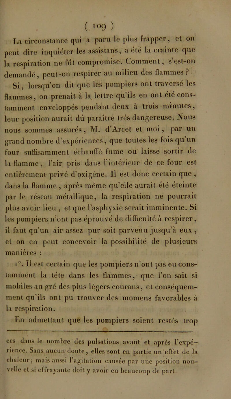 La circonstance qui a paru le plus frapper, et on peut dire inquiéter les assistons, a été la crainte que la respiration ne fut compromise. C omment, s est-on demandé, peut-on respirer au milieu des flammes ? Si, lorsqu’on dit que les pompiers ont traversé les flammes, on prenait à la lettre qu’ils en ont été cons- tamment enveloppés pendant deux à trois minutes, leur position aurait dû paraître très dangereuse. Nous nous sommes assurés, M. d’Arcet et moi, par un grand nombre d’expériences, que toutes les fois qu un four suffisamment échauffé fume ou laisse sortir de la flamme, l’air pris dans l’intérieur de ce four est entièrement privé d’oxigène. Il est donc certain que , dans la flamme , après même qu’elle aurait été éteinte par le réseau métallique, la respiration ne pourrait plus avoir lieu , et que l’asphyxie serait imminente. Si les pompiers n’ont pas éprouvé de difficulté à respirer, il faut qu’un air assez pur soit parvenu jusqu’à eux , cl on en peut concevoir la possibilité de plusieurs manières : i°. Il est certain que les pompiers n’ont pas eu cons- tamment la tète dans les flammes, que l’on sait si mobiles au gré des plus légers courans, et conséquem- ment qu’ils ont pu trouver des momens favorables à la respiration. En admettant que les pompiers soient restés trop ces dans le nombre des pulsations avant et après l’expc- rience. Sans aucun doute, elles sont en partie un effet de la chaleur; mais aussi l’agitation causée par une position nou- velle et si effrayante dort y avoir eu beaucoup de part.