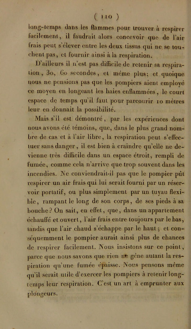 l an g-temps dans les flammes pour trouver à respirer lacilement, il faudrait alors concevoir que de l’air frais peut s’élever entre les deux tissus qui ne se tou- chent pas, et fournir ainsi à la respiration. D ailleurs il n est pas difficile de retenir sa respira- tion , 3o, Go secondes, et même plus; et quoique nous ne pensions pas que les pompiers aient employé ce moyen en longeant les haies enflammées, le court espace de temps qu’il faut pour parcourir io mètres leur en donnait la possibilité. Mais s’il est démontré, par les expériences dont nous avons été témoins, que, dans le plus grand nom- bre de cas et à l’air libre, la respiration peut s’effec- tuer sans danger, il est bien à craindre qu’elle ne de- vienne très difficile dans un espace étroit, rempli de fumée, comme cela n’arrive que trop souvent dans les incendies. Ne conviendrait-il pas que le pompier pût respirer un air frais qui lui serait fourni par un réser- voir portatif, ou plus simplement par un tuyau flexi- ble , rampant le long de son corps, de ses pieds à sa bouche? On sait, en effet, que, dans un appariement échauffé et ouvert, l’air frais entre toujours par le bas, tandis que l’air chaud s’échappe par le haut -, et con- séquemment le pompier aurait ainsi plus de chances de respirer facilement. Nous insistons sur ce point, parce que nous savons que rien n^ gène autant la res- piration qu’une fumée épaisse. Nous pensons même qu’il serait utile d’exercer les pompiers à retenir long- temps leur respiration. C’est un art à emprunter aux plongeurs.