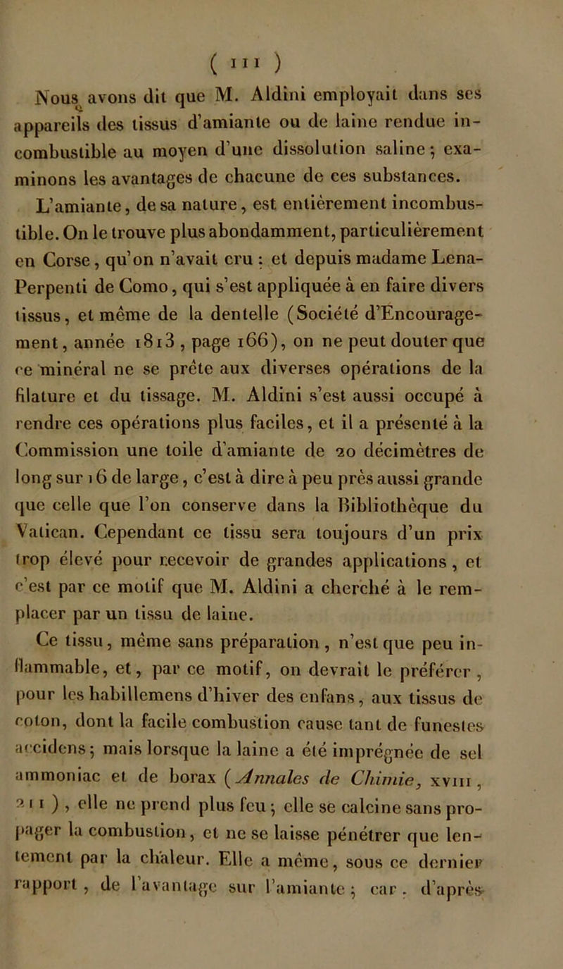 Nous, avons dit que M. Aldini employait dans ses appareils des tissus d’amiante ou de laine rendue in- combustible au moyen d’une dissolution saline-, exa- minons les avantages de chacune de ces substances. L’amiante, de sa nature, est entièrement incombus- tible. On le trouve plus abondamment, particulièrement en Corse, qu’on n’avait cru : et depuis madame Lena- Perpenti de Como, qui s’est appliquée à en faire divers tissus, et même de la dentelle (Société d’Encourage- ment, année i8i3,page 166), on ne peut douter que ce minéral ne se prête aux diverses opérations de la filature et du tissage. M. Aldini s’est aussi occupé à rendre ces opérations plus faciles, et il a présenté cà la Commission une toile d’amiante de 20 décimètres de long sur 16 de large, c’est à dire à peu près aussi grande que celle que l’on conserve dans la Bibliothèque du Vatican. Cependant ce tissu sera toujours d’un prix trop élevé pour recevoir de grandes applications , et c’est par ce motif que M. Aldini a cherché à le rem- placer par un tissu de laine. Ce tissu, même sans préparation, n’est que peu in- flammable, et, par ce motif, on devrait le préférer, pour les babillcmens d’hiver des enfans, aux tissus de coton, dont la facile combustion cause tant de funestes accidens 5 mais lorsque la laine a été imprégnée de sel ammoniac et. de borax ( Annales de Chimie, xvm , 211 ) » elle nc pr-eml plus feu ; elle se calcine sans pro- pager la combustion, cl ne se laisse pénétrer que len- tement par la chaleur. Elle a même, sous ce dernier rapport, de 1 avantage sur l’amiante; car. d’après