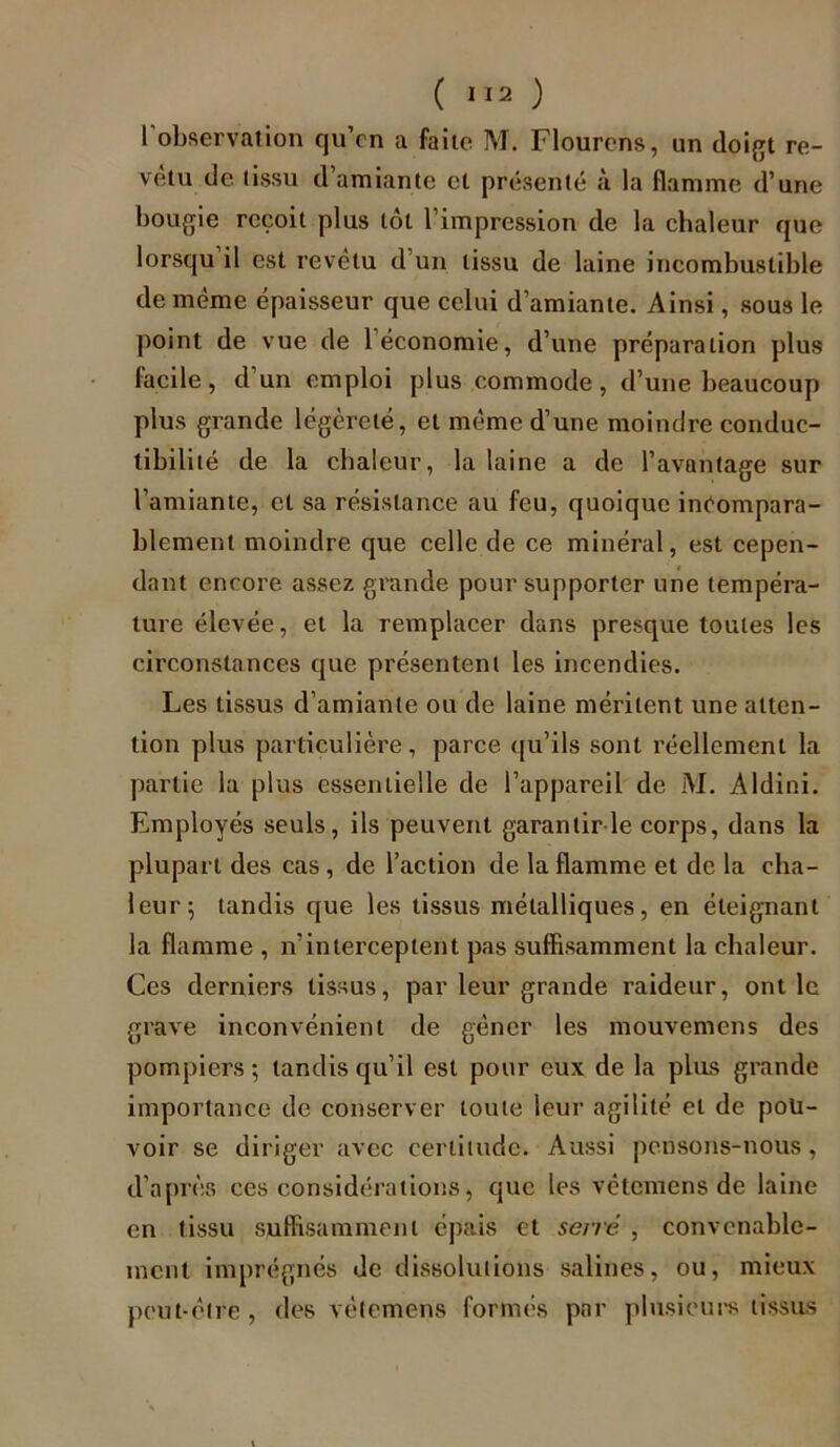 l'observation qu’on a faite ML Flourcns, nn doigt re- vêtu de tissu cl amiante et présenté à la flamme d’une bougie reçoit plus tôt l’impression de la chaleur que lorsqu il est revêtu d’un tissu de laine incombustible de même épaisseur que celui d’amiante. Ainsi, sous le point de vue de 1 économie, d’une préparation plus facile, d’un emploi plus commode, d’une beaucoup plus grande légèreté, et même d’une moindre conduc- tibilité de la chaleur, la laine a de l’avantage sur l’amiante, et sa résistance au feu, quoique incompara- blement moindre que celle de ce minéral, est cepen- dant encore assez grande pour supporter une tempéra- ture élevée, et la remplacer dans presque toutes les circonstances que présentent les incendies. Les tissus d’amiante ou de laine méritent une atten- tion plus particulière, parce qu’ils sont réellement la partie la plus essentielle de l’appareil de M. Aldini. Employés seuls, ils peuvent garantir le corps, dans la plupart des cas , de l’action de la flamme et de la cha- leur; tandis que les tissus métalliques, en éteignant la flamme , n’interceptent pas suffisamment la chaleur. Ces derniers tissus, par leur grande raideur, ont le grave inconvénient de gêner les mouvemens des pompiers ; tandis qu’il est pour eux de la plus grande importance de conserver toute leur agilité et de pou- voir se diriger avec certitude. Aussi pensons-nous, d’après ces considérations, que les vétemens de laine en tissu suffisamment épais et serré , convenable- ment imprégnés de dissolutions salines, ou, mieux peut-être, des vétemens formés par plusieurs tissus