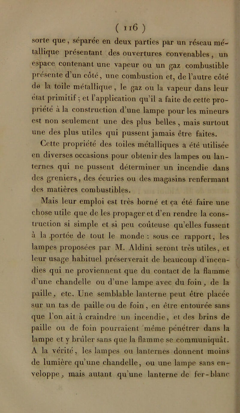 ( ”6 ) sorte que, séparée en deux parties par un réseau mé- tallique présentant des ouvertures convenables, un espace contenant une vapeur ou un gaz combustible présente d un coté, une combustion et, de l’autre côté de la toile métallique , le gaz ou la vapeur dans leur état primitif ; et l’application qu’il a faite de cette pro- priété à la construction d’une lampe pour les mineurs est non seulement une des plus belles , mais surtout une des plus utiles qui pussent jamais être faites. Cette propriété des toiles métalliques a été utilisée en diverses occasions pour obtenir des lampes ou lan- ternes qui ne pussent déterminer un incendie dans des greniers, des écuries ou des magasins renfermant des matières combustibles. Mais leur emploi est très borné et ça été faire une chose utile que de les propager et d’en rendre la cons- truction si simple et si peu coûteuse qu’elles fussent à la .portée de tout le monde : sous ce rapport, les lampes proposées par M. Aldini seront très utiles, et leur usage habituel préserverait de beaucoup d’incen- dies qui ne proviennent que du contact de la flamme d’une chandelle ou d’une lampe avec du foin, de la paille, etc. Une semblable lanterne peut être placée sur un tas de paille ou de foin, en être entourée sans que l’on ait à craindre un incendie, et des brins de paille ou de foin pourraient même pénétrer dans la lampe et y brûler sans que la flamme se communiquât. A la vérité, les lampes ou lanternes donnent moins de lumière qu’une chandelle, ou une lampe sans en- veloppe, mais autant qu’une lanterne de fer-blanc