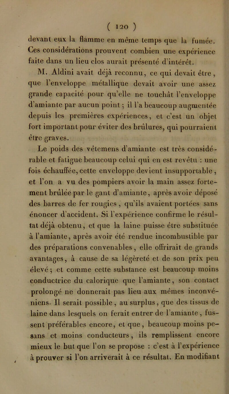 devant eux la flamme en meme temps que la fumée. Ces considérations prouvent combien une expérience faite dans un lieu clos aurait présenté d’intérêt. M. Aldini avait déjà reconnu, ce qui devait être , que l’enveloppe métallique devait avoir une assez grande capacité pour quelle ne louchât l’enveloppe d’amiante par aucun point -, il l’a beaucoup augmentée depuis les premières expériences, et c’est un objet fort important pour éviter des brûlures, qui pourraient être graves. Le poids des vêtemens d’amiante est très considé - rable et fatigue beaucoup celui qui en est revêtu : une fois échauffée,cette enveloppe devient insupportable, et l’on a vu des pompiers avoir la main assez forte- ment brûlée par le gant d’amiante, après avoir déposé des barres de fer rougies , qu’ils avaient portées sans énoncer d’accident. Si l’expérience confirme le résul- tat déjà obtenu, et que la laine puisse être substituée à l’amiante, après avoir été rendue incombustible par des préparations convenables, elle offrirait de grands avantages, à cause de sa légèreté et de son prix peu élevé ; et comme celte substance est beaucoup moins conductrice du calorique que l’amiante, son contact prolongé ne donnerait pas lieu aux mêmes inconvé- niens. Il serait possible, au surplus, que des tissus de laine dans lesquels on ferait entrer de 1 amiante , fus- sent préférables encore, et que, beaucoup moins pe— sans et moins conducteurs, ils remplissent encore mieux le but que l’on se propose : c’est à l’expérience à prouver si l’on arriverait à ce résultat. En modifiant