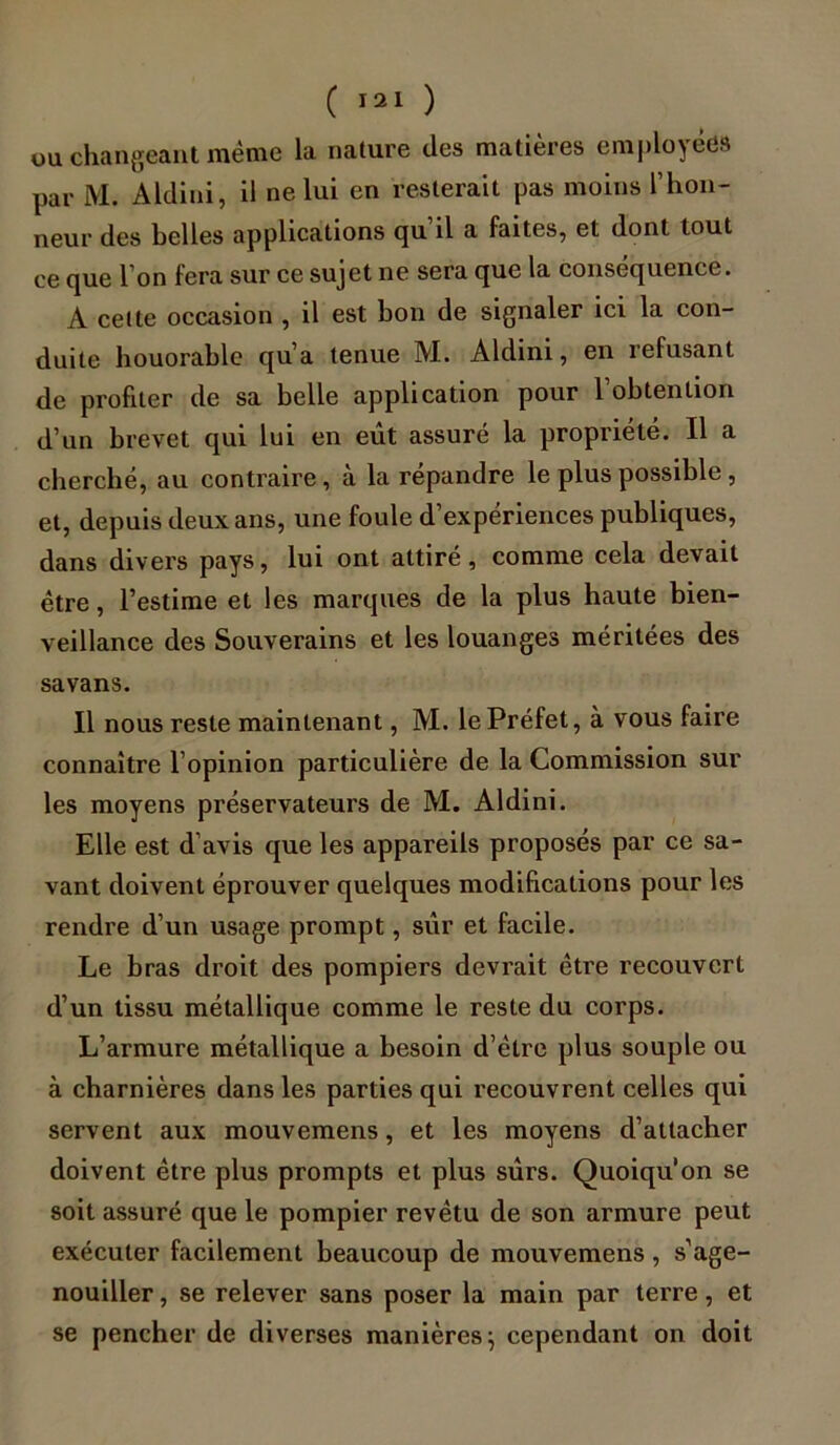 ou changeant même la nature des matières employées par M. Aldini, il ne lui en resterait pas moins l’hon- neur des belles applications cju il a faites, et dont tout ce que l’on fera sur ce sujet ne sera que la conséquence. A cette occasion , il est bon de signaler ici la con- duite houorable qu’a tenue M. Aldini, en refusant de profiter de sa belle application pour robtenlion d’un brevet qui lui en eût assuré la propriété. Il a cherché, au contraire, à la répandre le plus possible , et, depuis deux ans, une foule d’expériences publiques, dans divers pays, lui ont attiré, comme cela devait être, l’estime et les marques de la plus haute bien- veillance des Souverains et les louanges méritées des savans. Il nous reste maintenant, M. le Préfet, à vous faire connaître l’opinion particulière de la Commission sur les moyens préservateurs de M. Aldini. Elle est d’avis que les appareils proposés par ce sa- vant doivent éprouver quelques modifications pour les rendre d’un usage prompt, sûr et facile. Le bras droit des pompiers devrait être recouvert d’un tissu métallique comme le reste du corps. L’armure métallique a besoin d’être plus souple ou à charnières dans les parties qui recouvrent celles qui servent aux mouvemens, et les moyens d’attacher doivent être plus prompts et plus sûrs. Quoiqu'on se soit assuré que le pompier revêtu de son armure peut exécuter facilement beaucoup de mouvemens, s’age- nouiller , se relever sans poser la main par terre, et se pencher de diverses manières; cependant on doit