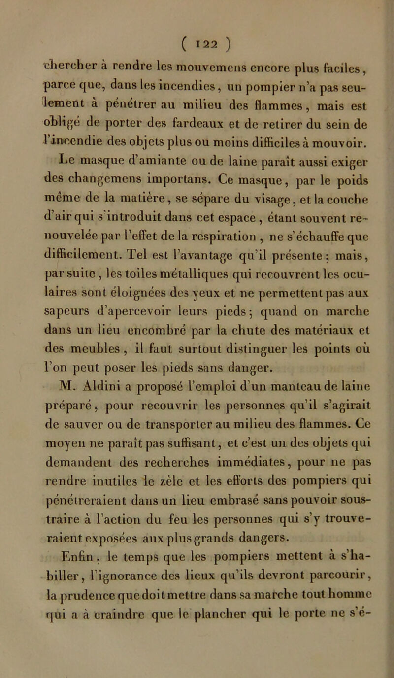 chercher à rendre les mouvemens encore plus faciles, parce que, dans les incendies, un pompier n’a pas seu- lement à pénétrer au milieu des flammes, mais est obligé de porter des fardeaux et de retirer du sein de 1 incendie des objets plus ou moins difficiles à mouvoir. Le masque d’amiante ou de laine paraît aussi exiger des changemens importans. Ce masque, par le poids meme de la matière, se sépare du visage, et la couche d’air qui s'introduit dans cet espace , étant souvent re- nouvelée par l’effet de la respiration , ne s’échauffe que difficilement. Tel est l’avantage qu’il présente; mais, par suite , les toiles métalliques qui recouvrent les ocu- laires sont éloignées des yeux et ne permettent pas aux sapeurs d’apercevoir leurs pieds ; quand on marche dans un lieu encombré par la chute des matériaux et des meubles , il faut surtout distinguer les points où l’on peut poser les pieds sans danger. M. Aldini a proposé l’emploi d’un manteau de laine préparé, pour recouvrir les personnes qu’il s’agirait de sauver ou de transporter au milieu des flammes. Ce moyen ne paraît pas suffisant, et c’est un des objets qui demandent des recherches immédiates, pour ne pas rendre inutiles le zèle et les efforts des pompiers qui pénétreraient dans un lieu embrasé sans pouvoir sous- traire à l’action du feu les personnes qui s’y trouve- raient exposées aux plus grands dangers. Enfin, le temps que les pompiers mettent à s’ha- biller, 1 ignorance des lieux qu’ils devront parcourir, la prudence que doit mettre dans sa marche tout homme qui a à craindre que le plancher qui le porte ne s’é-