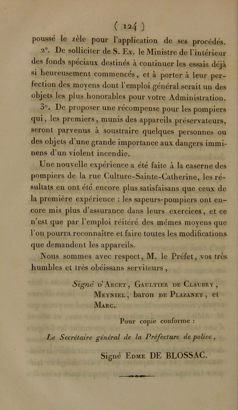 poussé le zèle pour l’application de ses procédés. 2”. De solliciter de S. Ex. le Ministre de l’intérieur des fonds spéciaux destinés à continuer les essais déjà si heureusement commencés, et à porter à leur per- fection des moyens dont l’emploi général serait un des objets les plus honorables pour votre Administration. b°. De proposer une récompense pour les pompiers qui, les premiers, munis des appareils préservateurs, seront parvenus a soustraire quelques personnes ou des objets d’une grande importance aux dangers immi- nens d’un violent incendie. Une nouvelle expérience a été faite à la caserne des pompiers de la rue Culture-Sainte-Catherine, les ré- sultats en ont été encore plus satisfaisans que ceux de la première expérience : les sapeurs-pompiers ont en- core mis plus d’assurance dans leurs exercices, et ce n’est que par l’emploi réitéré des memes moyens que l’on pourra reconnaître et faire toutes les modifications que demandent les appareils. Nous sommes avec respect, M. le Préfet, vos très humbles et très obéissans serviteurs, Signé d’Arcet, Gaultier de Claubry , Meyniel , baron de Plazanet , et Marc. Pour copie conforme : Le Secrétaire général de la Préfecture de police, Signé Edme DE BLOSSAC.