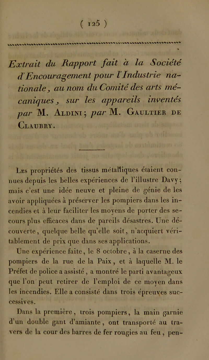 %v\%w>vv\ W%> vv\ VVtVW % Extrait du Rapport fait à la Société d’Encouragement pour l’Industrie na- tionale > au nom du Comité des arts mé- caniques sur les appareils inventés par M. Aldini } par M. Gaultier de ClAUBRY. Les propriétés des tissus métalliques étaient con- nues depuis les belles expériences de l’illustre Davy; mais c’est une idée neuve et pleine de génie de les avoir appliquées à préserver les pompiers dans les in- cendies et à leur faciliter les moyens de porter des se- cours plus efficaces dans de pareils désastres. Une dé- couverte, quelque belle qu’elle soit, n’acquiert véri- tablement de prix que dans ses applications. Une expérience faite, le 8 octobre, à la caserne des pompiers de la rue de la Paix , et à laquelle M. le Préfet de police a assisté , a montré le parti avantageux que l’on peut retirer de l’emploi de ce moyen dans les incendies. Elle a consisté dans trois épreuves suc- cessives. Dans la première, trois pompiers, la main garnie d’un double gant d’amiante, ont transporté au tra- vers de la cour des barres de fer rougies au feu , pen-