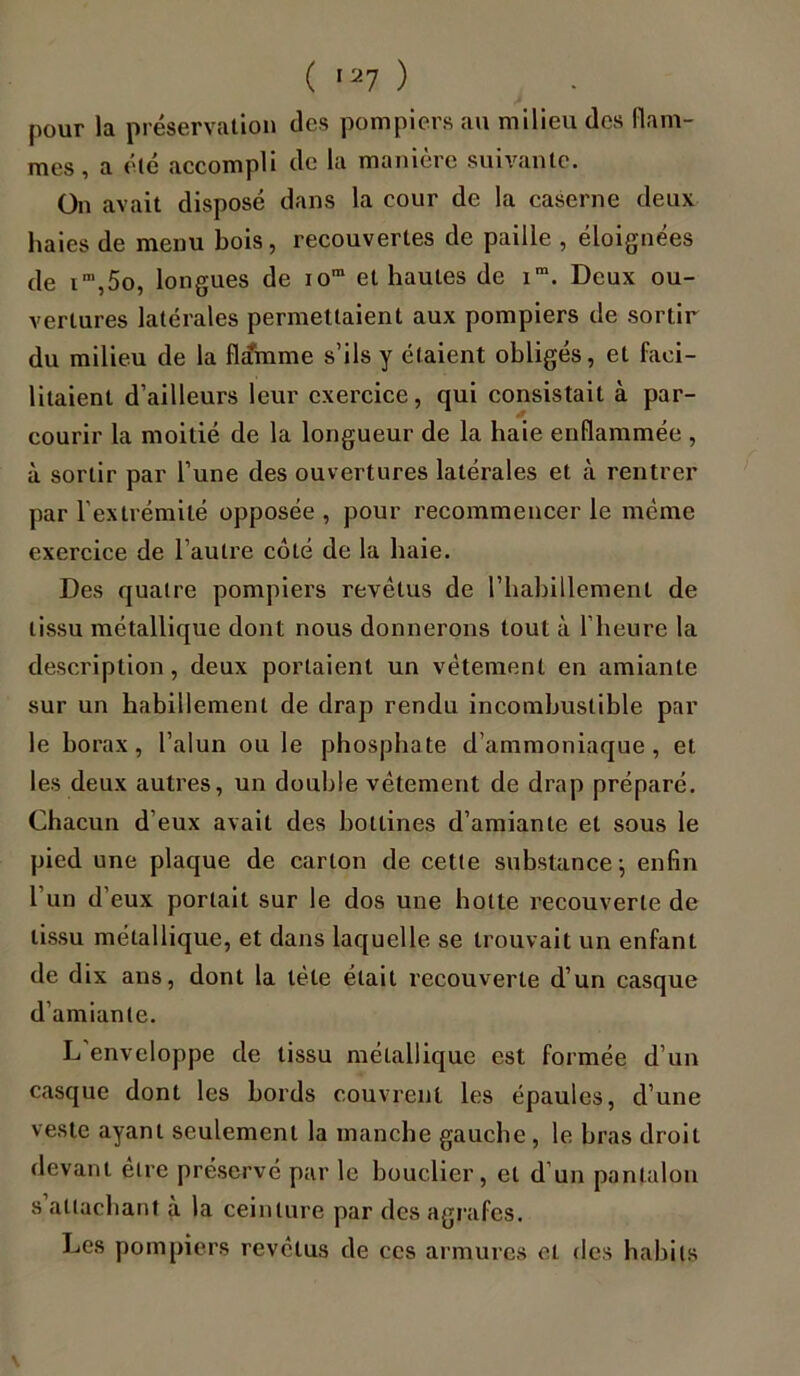 pour la préservation des pompiers au milieu des flam- mes, a été accompli de la manière suivante. On avait disposé dans la cour de la caserne deux haies de menu bois, recouvertes de paille , éloignées de im,5o, longues de iom et hautes de im. Deux ou- vertures latérales permettaient aux pompiers de sortir du milieu de la flamme s’ils y étaient obligés, et faci- litaient d’ailleurs leur exercice, qui consistait à par- courir la moitié de la longueur de la haie enflammée , à sortir par l’une des ouvertures latérales et à rentrer par l'extrémité opposée , pour recommencer le même exercice de l’autre coté de la haie. Des quatre pompiers revêtus de l'habillement de tissu métallique dont nous donnerons tout à l’heure la description, deux portaient un vêtement en amiante sur un habillement de drap rendu incombustible par le borax, l’alun ou le phosphate d’ammoniaque, et les deux autres, un double vêtement de drap préparé. Chacun d’eux avait des bottines d’amiante et sous le pied une plaque de carton de cette substance-, enfin l’un d’eux portait sur le dos une hotte recouverte de tissu métallique, et dans laquelle se trouvait un enfant de dix ans, dont la tête était recouverte d’un casque d’amiante. L enveloppe de tissu métallique est formée d’un casque dont les bords couvrent les épaules, d’une veste ayant seulement la manche gauche , le bras droit devant etre préservé par le bouclier, et d’un pantalon s attachant à la ceinture par des agrafes. Les pompiers revêtus de ces armures et des habits