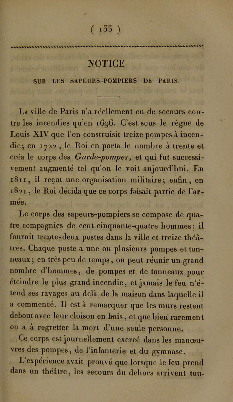 ( >35 ) NOTICE SUR LES SAPEURS-POMPIERS DE PARIS. La ville de Paris n’a réellement eu de secours con- tre les incendies qu’en 1696. C’est sous le règne de Louis XIV que l’on construisit treize pompes à incen- die-, en 1-722 , le Roi en porta le nombre à trente et créa le corps des Garde-pompes, et qui fut successi- vement augmenté tel qu’on le voit aujourd’hui. En 181 x, il reçut une organisation militaire5 enfin, en 1821, le Roi décida que ce corps faisait partie de l’ar- mée. Le corps des sapeurs-pompiers se compose de qua- tre compagnies de cent cinquante-quatre hommes; il fournit trente-deux postes dans la ville et treize théâ- tres. Chaque poste a une ou plusieurs pompes et ton- neaux -, en très peu de temps, on peut réunir un grand nombre d’hommes, de pompes et de tonneaux pour éteindre le plus grand incendie, et jamais le feu n’é- tend ses ravages au delà de la maison dans laquelle il a commencé. Il est à remarquer que les murs restent debout avec leur cloison en bois, et que bien rarement on a à regretter la mort d’une seule personne. Ce corps est journellement exercé dans les manœu- vres des pompes, de l’infanterie et du gymnase. L expérience avait prouvé que lorsque le feu prend dans un théâtre, les secours du dehors arrivent tou-