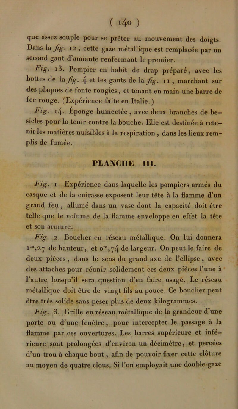 ( ï4<> ) que assez souple pour se prêter au mouvement des doigts. Dans la fig. 12 , cette gaze métallique est remplacée par un second gant d amiante renfermant le premier. J1lÇ>• Pompier en habit de drap préparé, avec les bottes de lajig. 4 et les gants de la fig. 1 1 , marchant sur des plaques de fonte rougies, et tenant en main une barre de fer rouge. (Expérience faite en Italie.) Fig. 4. Éponge humectée, avec deux branches de be- sicles pour la tenir contre la bouche. Elle est destinée à rete- nir les matières nuisibles à la respiration , dans les lieux rem- plis de fumée. PLANCHE III. Fig. 1. Expérience dans laquelle les pompiers armés du casque et de la cuirasse exposent leur tête à la flamme d’un grand feu, allumé dans un vase dont la capacité doit être telle que le volume de la flamme enveloppe en effet la tête et son armure. Fig. 2. Bouclier en réseau métallique. On lui donnera im,2y de hauteur, et om,iy4 de largeur. On peut le faire de deux pièces , dans le sens du grand axe de l’ellipse , avec des attaches pour réunir solidement ces deux pièces l’une à l’autre lorsqu’il sera question d’en faire usage. Le réseau métallique doit être de vingt fils au pouce. Ce bouclier peut être très solide sans peser plus de deux kilogrammes. Fig. 3. Grille en réseau métallique de la grandeur d’une porte ou d’une fenêtre, pour intercepter le passage à la flamme par ces ouvertures. Les barres supérieure et infé- rieure sont prolongées d’environ un décimètre, et percées d’un trou à chaque bout, afin de pouvoir fixer cette clôture au moyen de quatre clous. Si l’on employait une double gaze