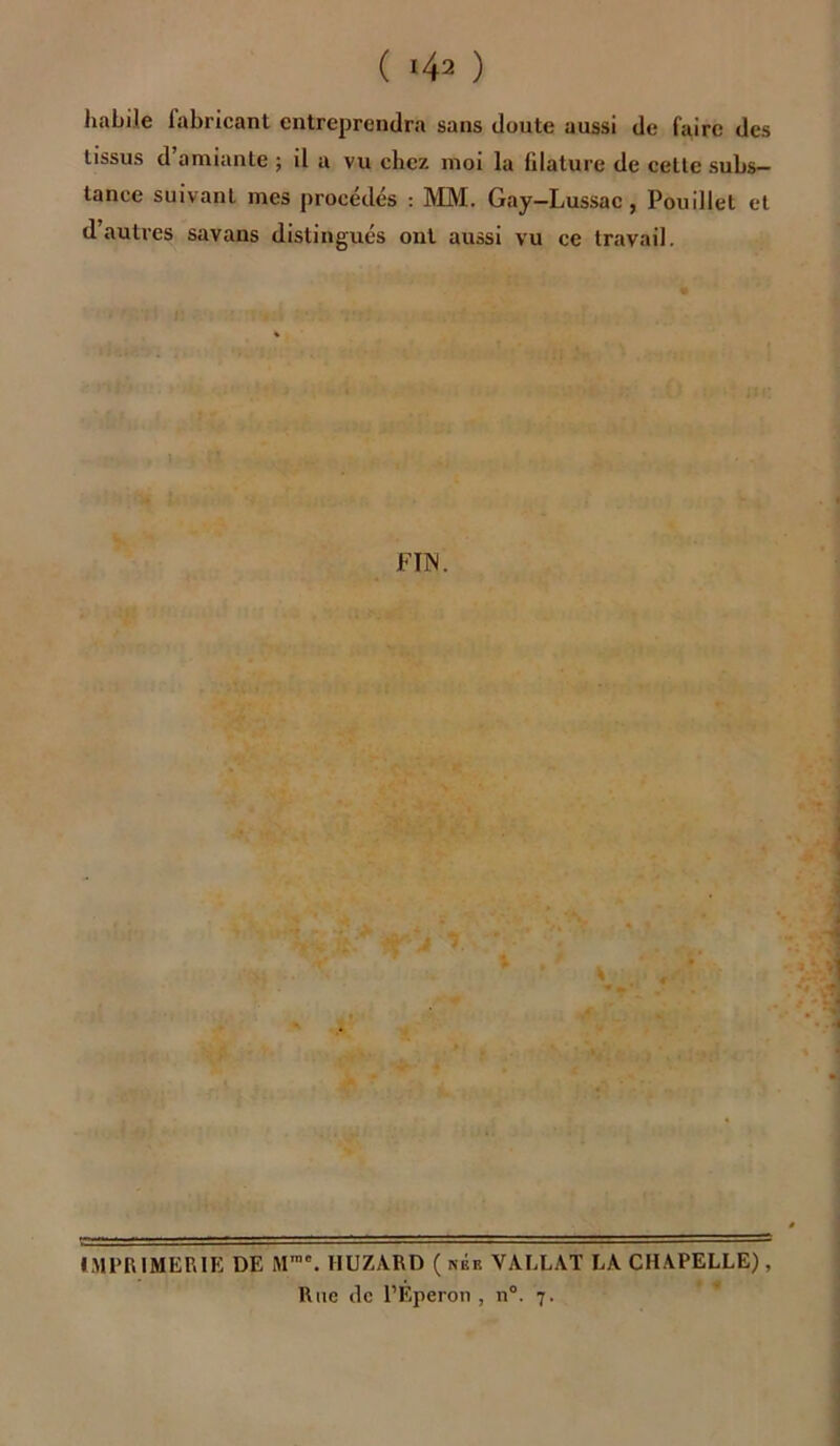 habile labricant entreprendra sans doute aussi de faire des tissus d’amiante ; il a vu chez moi la filature de cette subs- tance suivant mes procédés : MM. Gay—Lussac, Pouillet et d’autres savans distingués ont aussi vu ce travail. FIN. IMPRIMERIE DE M,no. HUZA.RD ( née VALLAT LA CHAPELLE), Rite de l’Eperon , n°. 7.