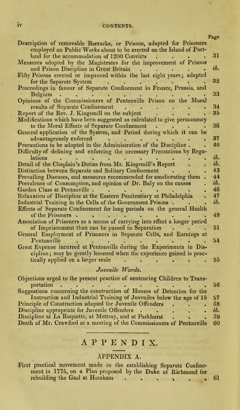 Page Description of removable Barracks, or Prisons, adapted for Prisoners employed on Public Works about to be erected on the Island of Port¬ land for the accommodation of 1200 Convicts . . . .31 Measures adopted by the Magistrates for the improvement of Prisons and Prison Discijdine in Great Britain . . . . . ib. Fifty Prisons erected or improved •within the last eight years; adapted for the Separate System ....... 32 Proceedings in favour of Separate Confinement in France, Prussia, and Belgium .......... 33 Opinions of the Commissioners of Pentonville Prison on the Moral results of Separate Confinement . . . . . .34 Report of the Rev, J. Kingsmill on the subject . . . .35 Modifications which have been suggested as calculated to give permanency to the Moral Effects of Separate Confinement . . . .36 General application of the System, and Period during which it can be advantageously enforced ....... 37 Precautions to be adopted in the Administration of the Discipline . . 40 Difficulty of defining and enforcing the necessary Precautions by Regu¬ lations .......... ih. Detail of the Chaplain’s Duties from Mr. Kingsmill’s Report . . ib. Distinction between Separate and Solitary Confinement . . .43 Prevailing Diseases, and measures recommended for ameliorating them . 44 Prevalence of Consumption, and opinion of Dr. Baly on the causes . ib. Garden Class at Pentonville ........ 46 Relaxation of Discipline at the Eastern Penitentiary at Philadelphia . 47 Industrial Training in the Cells of the Government Prisons . . . ib. Effects of Separate Confinement for long periods on the general Health of the Prisoners ......... 48 Association of Prisoners as a means of carrying into effect a longer period of Imprisonment than can be passed in Separation . . .51 General Employment of Prisoners in Separate Cells, and Earnings at Pentonville ......... 54 Great Expense incurred at Pentonville during the Experiments in Dis¬ cipline; may be greatly lessened when the experience gained is prac¬ tically applied on a larger scale . . . . . .55 Juvenile Wards. Objections urged to the present practice of sentencing Children to Trans¬ portation .......... 56 Suggestions concerning the construction of Houses of Detention for the Instruction and Industrial Training of Juveniles below the age of 15 57 Principle of Construction adapted for Juvenile Offenders . . .58 Discipline appropriate for Juvenile Offenders . . . . . ib. Discipline at La Roquette, at Mettray, and at Parkhurst . . .59 Death of Mr. Crawford at a meeting of the Commissioners of Pentonville 60 APPENDIX. APPENDIX A. First practical movement made in the establishing Separate Confine¬ ment in 1775, on a Plan proposed by the Duke of Richmond for rebuilding the Gaol at Horsham . . . . . , 61