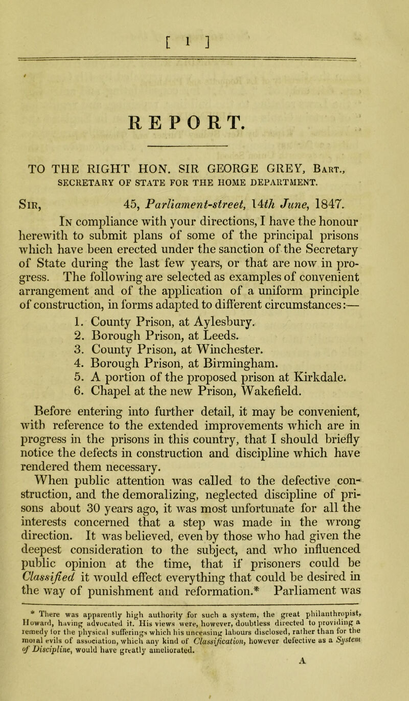 REPORT. TO THE RIGHT HON. SIR GEORGE GREY, Bart., SECRETARY OF STATE FOR THE HOME DEPARTMENT. Sir, 45, Parliament-street, \^th June, 1847. In compliance with your directions, I have the honour lierewith to submit plans of some of the principal prisons which have been erected under the sanction of the Secretary of State during the last few years, or that are now in pro¬ gress. The following are selected as examples of convenient arrangement and of the application of a uniform principle of construction, in forms adapted to different circumstances:— 1. County Prison, at Aylesbury. 2. Borough Prison, at Leeds. 3. County Prison, at Winchester. 4. Borough Prison, at Birmingham. 5. A portion of the proposed prison at Kirkdale. 6. Chapel at the new Prison, Wakefield. Before entering into further detail, it may be convenient, with reference to the extended improvements which are in progress in the prisons in this country, that I should briefly notice the defects in construction and discipline which have rendered them necessary. When public attention was called to the defective con¬ struction, and the demoralizing, neglected discipline of pri¬ sons about 30 years ago, it was most unfortunate for all the interests concerned that a step was made in the wrong direction. It was believed, even by those who had given the deepest consideration to the subject, and who influenced public opinion at the time, that if prisoners could be Classified it would effect everything that could be desired in the way of punishment and reformation.* Parliament was * There was apparently high authority for such a system, the great philanthropist, Howard, having advocated it. His views were, however, doubtless directed to providing a remedy lor the physical sufferings which his unceasini' labours disclosed, rather than for the moral evils of association, which any kind of Classification, however defective as a System of Discipline, would have greatly ameliorated. .A I