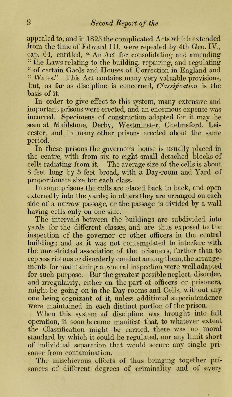 appealed to, and in 1823 the complicated Acts which extended from the time of EdAvard III. were repealed by 4th Geo. IV., cap. 64, entitled, “ An Act for consolidating and amending “ the Laws relating to the building, repairing, and regulating “ of certain Gaols and Houses of Correction in England and “ Wales.” This Act contains many very valuable provisions, but, as far as discipline is concerned, Classification is the basis of it. In order to give effect to this system, many extensive and important prisons were erected, and an enormous expense was incurred. Specimens of construction adapted for it may be seen at Maidstone, Derby, Westminster, Chelmsford, Lei¬ cester, and in many other prisons erected about the same period. In these prisons the governor’s house is usually placed in the centre, with from six to eight small detached blocks of cells radiating from it. The average size of the cells is about 8 feet long by 5 feet broad, with a Day-room and Yard of proportionate size for each class. In some prisons the cells are placed back to back, and open externally into the yards; in others they are arranged on each side of a narrow passage, or the passage is divided by a wall having cells only on one side. The mtervals between the buildings are subdivided into yards for the different classes, and are thus exposed to the inspection of the governor or other officers in the central building; and as it was not contemplated to interfere with the unrestricted association of the prisoners, further than to repress riotous or disorderly conduct among them, the arrange¬ ments for maintaining a general inspection were Avell adapted for such purpose. But the greatest possible neglect, disorder, and irregularity, either on the part of officers or prisoners, might be going on in the Day-rooms and Cells, without any one being cognizant of it, unless additional superintendence were maintained in each distinct portion of the prison. When this system of discipline was brought into full operation, it soon became manifest that, to Avhatever extent the Classification might be carried, there was no moral standard by wliich it could be regulated, nor any limit short of individual separation that Avould secure any single pri¬ soner from contamination. The mischievous effects of thus bringing together pri¬ soners of different degrees of criminality and of every