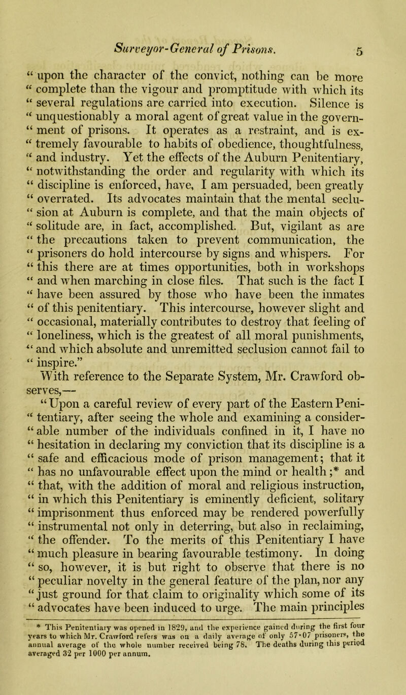 “ upon the character of the convict, nothing can be more “ complete than the vigour and promptitude with which its “ several regulations are carried into execution. Silence is “ unquestionably a moral agent of great value in the govern- “ ment of prisons. It operates as a restraint, and is ex- “ tremely favourable to habits of obedience, thoughtfulness, “ and industry. Yet the effects of the Auburn Penitentiary, “ notwithstanding the order and regularity with which its “ discipline is enforced, have, I am persuaded, been greatly “ overrated. Its advocates maintain that the mental seclu- “ sion at Auburn is complete, and that the main objects of “ solitude are, in fact, accomplished. But, vigilant as are “ the precautions taken to prevent communication, the “ prisoners do hold intercourse by signs and whispers. For “ this there are at times opportunities, both in workshops “ and when marching in close files. That such is the fact I “ have been assured by those who have been the inmates “ of this penitentiary. This intercourse, however slight and “ occasional, materially contributes to destroy that feeling of “ loneliness, which is the greatest of all moral punishments, “ and which absolute and unremitted seclusion cannot fail to “ inspire.” With reference to the Separate System, Mr. Crawford ob¬ serves,— “ Upon a careful review of every part of the Eastern Peni- “ tentiary, after seeing the whole and examining a consider- “ able number of the individuals confined in it, I have no “ hesitation in declaring my conviction that its discipline is a “ safe and efficacious mode of prison management; that it “ has no unfavourable effect upon the mind or health ;* and “ that, with the addition of moral and religious instruction, “ in which this Penitentiary is eminently deficient, solitary “ imprisonment thus enforced may be rendered powerfully “ instrumental not only in deterring, but also in reclaiming, “ the offender. To the merits of this Penitentiary I have “ much pleasure in bearing favourable testimony. In doing “ so, however, it is but right to observe that there is no “ peculiar novelty in the general feature of the plan, nor any “just ground for that claim to originality which some of its “ advocates have been induced to urge. The main principles * This Penitentiary was opened in 1829, and the experience gained during the first four years to which Mr. Crawford rel'ers was on a daily average of only 57*07 prisoners, the annual average of the whole number received being 78. The deaths during this period averaged .32 per 1000 per annum.