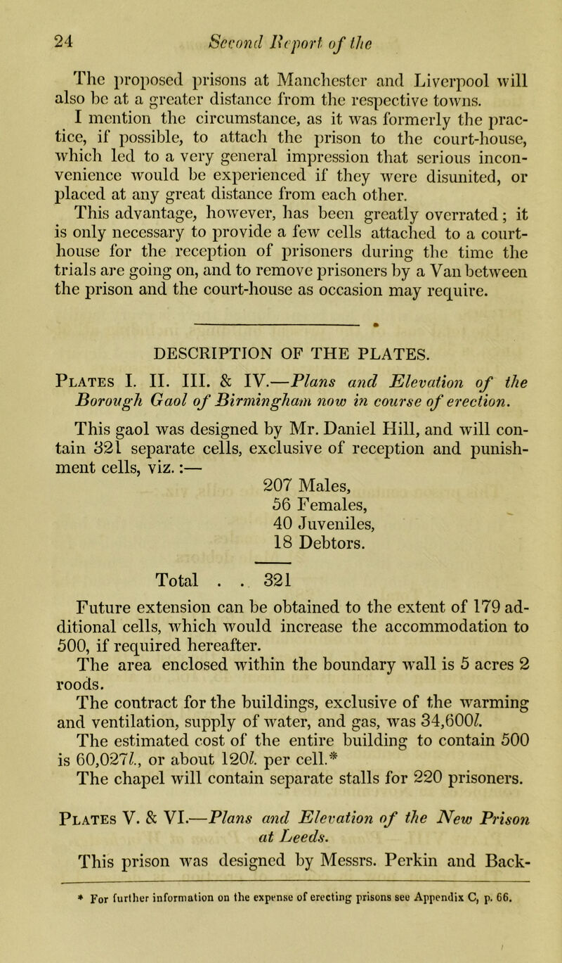 The i)roposed prisons at Manclicstcr and Liverpool will also be at a greater distance from the respective towns. I mention the circumstance, as it was formerly the prac¬ tice, if possible, to attach the prison to the court-house, which led to a very general impression that serious incon¬ venience would be experienced if they were disunited, or placed at any great distance from each other. This advantage, how'ever, has been greatly overrated; it is only necessary to provide a few cells attached to a court¬ house for the reception of prisoners during tlie time the trials are going on, and to remove prisoners by a Van between the prison and the court-house as occasion may require. DESCRIPTION OF THE PLATES. Plates I. 11. HI. & IV.—Plans and Elevation of the Borovgli Gaol of Birmingham now in course of erection. This gaol was designed by Mr. Daniel Hill, and will con¬ tain 321 separate cells, exclusive of reception and punish¬ ment cells, viz.:— 207 Males, 56 Females, 40 Juveniles, 18 Debtors. Total . . 321 Future extension can be obtained to the extent of 179 ad¬ ditional cells, which would increase the accommodation to 500, if required hereafter. The area enclosed within the boundary w^all is 5 acres 2 roods. The contract for the buildings, exclusive of the warming and ventilation, supply of water, and gas, was 34,600/. The estimated cost of the entire building to contain 500 is 60,027/., or about 120/. per cell.* The chapel will contain separate stalls for 220 prisoners. Plates V. & VI.—Plans and Elevation of the New Prison at heeds. This prison was designed by Messrs. Perkin and Back- * For further information on the expense of erecting prisons see Appendix C, p. 66. /