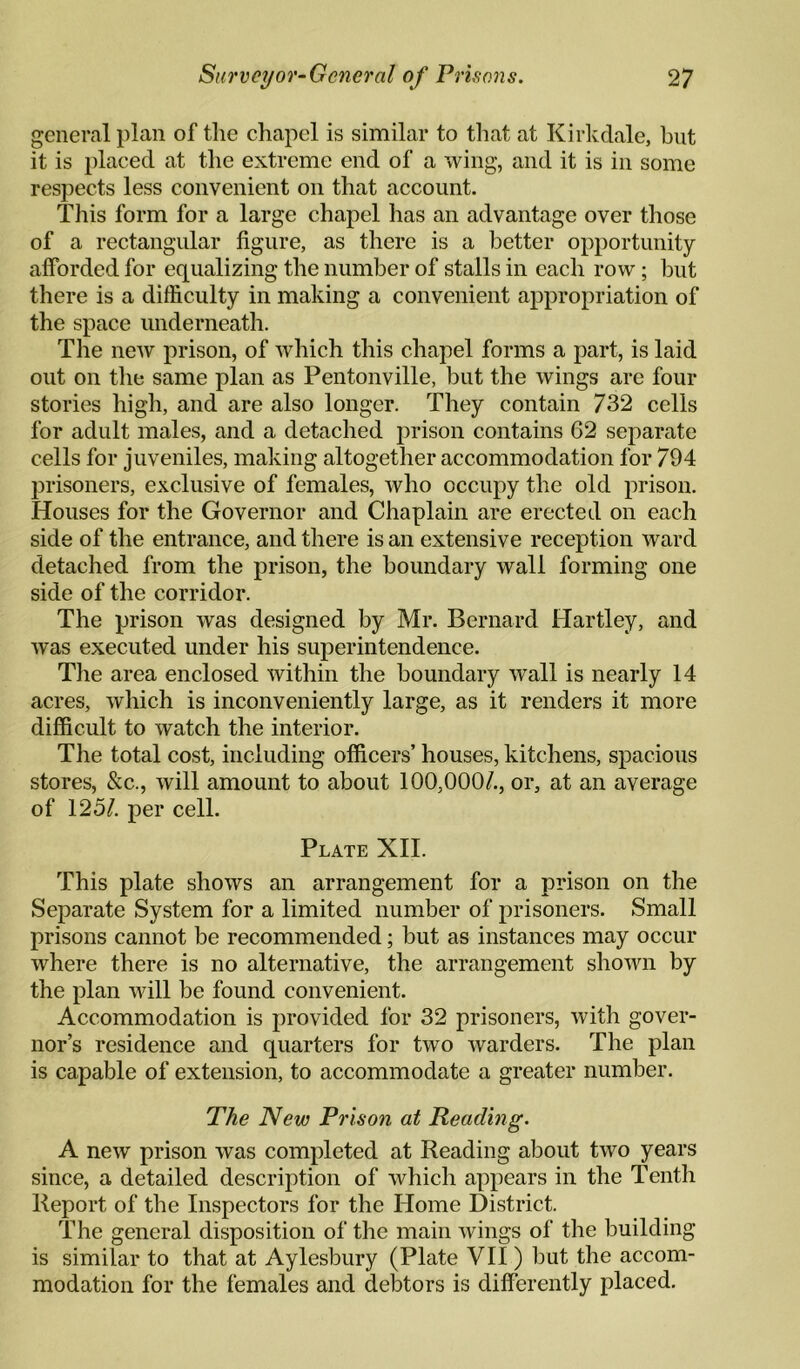 general plan of the chapel is similar to that at Kirkdale, but it is placed at the extreme end of a vving, and it is in some respects less convenient on that account. This form for a large chapel has an advantage over those of a rectangular figure, as there is a better opportunity- afforded for equalizing the number of stalls in each row; but there is a difficulty in making a convenient appropriation of the space underneath. The new prison, of which this chapel forms a part, is laid out on tlie same plan as Pentonville, but the wings are four stories high, and are also longer. They contain 732 cells for adult males, and a detached prison contains 62 separate cells for juveniles, making altogether accommodation for 794 prisoners, exclusive of females, who occupy the old prison. Houses for the Governor and Chaplain are erected on each side of the entrance, and there is an extensive reception ward detached from the prison, the boundary wall forming one side of the corridor. The prison was designed by Mr. Bernard Hartley, and Avas executed under his superintendence. The area enclosed Avithin the boundary Avail is nearly 14 acres, Avhich is inconveniently large, as it renders it more difficult to Avatch the interior. The total cost, including officers’ houses, kitchens, spacious stores, &c., Avill amount to about 100,000/., or, at an average of 125/. per cell. Plate XH. This plate shoAvs an arrangement for a prison on the Separate System for a limited number of prisoners. Small prisons cannot be recommended; but as instances may occur where there is no alternative, the arrangement shoAvn by the plan Avill be found convenient. Accommodation is provided for 32 prisoners, Avith gover¬ nor’s residence and quarters for two Avarders. The plan is capable of extension, to accommodate a greater number. The New Prison at Reading. A neAV prison was completed at Reading about tAVO years since, a detailed description of Avhich appears in the Tenth Report of the Inspectors for the Home District. The general disposition of the main Avings of the building is similar to that at Aylesbury (Plate VII ) but the accom¬ modation for the females and debtors is differently placed.