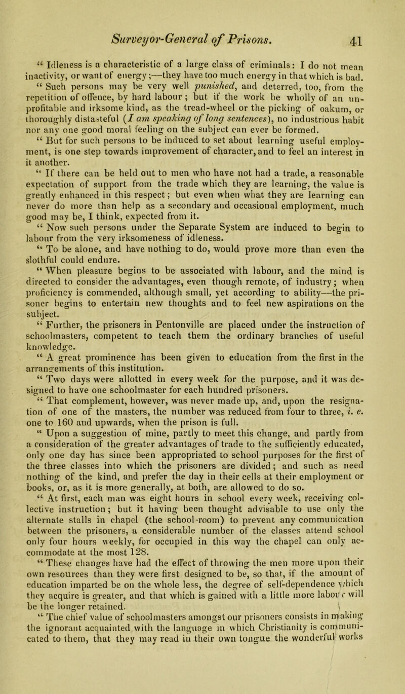 “ Idleness is a characteristic of a large class of criminals: I do not mean inactivity, or want of energ-y;—they have too much energy in that which is bad. “ Such persons may be very well punished, and deterred, too, from the repetition of otFence, by hard labour ; but if the work be wholly of an un¬ profitable and irksome kind, as the tread-wheel or the picking of oakum, or thoroughly distasteful (/am speaking of long sentences), no industrious habit nor any one good moral feeling on the subject can ever be formed. “ But for such persons to be induced to set about learning useful employ¬ ment, is one step towards improvement of character, and to feel an interest in it another. “ If there can be held out to men who have not had a trade, a reasonable expectation of support from the trarle which they are learning, the value is greatly enhanced in this respect; but even when what they are learning can never do more than help as a secondary and occasional employment, much good may be, I think, expected from it. “ Now such persons under the Separate System are induced to begin to labour from the very irksomeness of idleness. “ To be alone, and have nothing to do, would prove more than even the slothful could endure. “ When pleasure begins to be associated with labour, and the mind is directed to consider the advantages, even though remote, of industry; when proficiency is commended, although small, yet according to ability—the pri¬ soner begins to entertain new thoughts and to feel new aspirations on the subject. “ Further, the prisoners in Pentonville are placed under the instruction of schoolmasters, competent to teach them the ordinary branches of useful knowledge. “ A great prominence has been given to education from the first in the arrangements of this institution. “ Two days were allotted in every week for the purpose, and it was de¬ signed to have one schoolmaster for each hundred prisoners. “ That complement, however, was never made up, and, upon the resigna¬ tion of one of the masters, the number was reduced from four to three, i. e. one to 160 and upwards, when the prison is full. “ Upon a suggestion of mine, partly to meet this change, and partly from a consideration of the greater advantages of trade to the sufficiently educated, only one day has since been appropriated to school purposes for the first of the three classes into which the prisoners are divided; and such as need nothing of the kind, and prefer the day in their cells at their employment or books, or, as it is more generally, at both, are allowed to do so. “ At first, each man was eight hours in school every week, receiving col¬ lective instruction; but it having been thought advisable to use only the alternate stalls in chapel (the school-room) to prevent any communication between the prisoners, a considerable number of the classes attend school only four hours weekly, for occupied in this way the chapel can only ac¬ commodate at the most 128. “ These changes have had the effect of throwing the men more upon their own resources than they were first designed to be, so that, if the amount of education imparted be on the whole less, the degree of self-dependence >/hich they acquire is greater, and that which is gained with a little more labour will be the longer retained. > “ The chief value of schoolmasters amongst our prisoners consists in making the ignorant acquainted with the language in which Christianity is communi¬ cated to them, that they may read in their own tongue the wonderful works