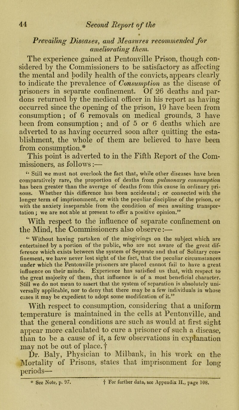 % Prevailing Diseases, and Measures recommended for ameliorating them. The experience gained at Pentonville Prison, though con¬ sidered by the Commissioners to be satisfactory as affecting the mental and bodily health of the convicts, appears clearly to indicate the prevalence of Consumption as the disease of prisoners in separate confinement. Of 26 deaths and par¬ dons returned by the medical officer in his report as having occurred since the opening of the prison, 19 have been from consumption; of 6 removals on medical grounds, .3 have been from consumption; and of 5 or 6 deaths which are adverted to as having occurred soon after quitting the esta¬ blishment, the whole of them are believed to have been from consumption.* This point is adverted to in the Fifth Report of the Com¬ missioners, as follows:— “ Still we must not overlook the fact that, while other diseases have been comparatively rare, the proportion of deaths from pulmonary consumption has been greater than the average of deaths from this cause in ordinary pri¬ sons. Whether this difference has been accidental; or connected with the longer term of imprisonment, or with the peculiar discipline of the prison, or with the anxiety inseparable from the condition of men awaiting transpor¬ tation; we are not able at present to offer a positive opinion.” With respect to the influence of separate confinement on the Mind, the Commissioners also observe:— “ Without having partaken of the misgivings on the subject which are entertained by a portion of the public, who are not aware of the great dif¬ ference which exists between the system of Separate and that of Solitary con¬ finement, we have never lost sight of the fact, that the peculiar circumstances under which the Pentonville prisoners are placed cannot fail to have a great influence on their minds. Experience has satisfied us that, with respect to the great majority of them, that influence is of a most beneficial character. Still we do not mean to assert that the system of separation is absolutely uni¬ versally applicable, nor to deny that there may be a few individuals in whose cases it may be expedient to adopt some modification of it.” With respect to consumption, considering that a uniform temperature is maintained in the cells at Pentonville, and that the general conditions are such as would at first sight appear more calculated to cure a prisoner of such a disease, tlian to he a cause of it, a few observations in explanation may not he out of place, f Dr. Baly, Physician to Milhank, in his work on the Mortality of Prisons, states that imprisonment for long periods— See Note, p. 97. j- For further data, see Appendix II., page 108.