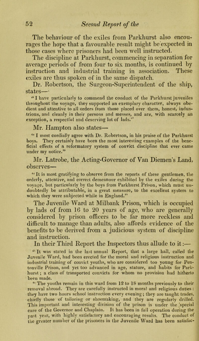 The behaviour of the exiles from Parkhurst also encou¬ rages the hope that a favourable result might be expected in those cases where prisoners had been well instructed. The discipline at Parkhurst, commencing in separation for average periods of from four to six months, is continued by instruction and industrial training in association. These exiles are thus spoken of in the same dispatch. Dr. Robertson, the Surgeon-Superintendent of the ship, states—' “I have particularly to commend the conduct of the Parkhurst juveniles throughout the voyage, they supported an e.xemplary character, always obe¬ dient and attentive to all orders from those placed over them, honest, indus¬ trious, and cleanly in their persons and messes, and are, with scarcely an exception, a respectful and deserving lot of lads.’’ Mr. Hampton also states— “ I most cordially agree with Dr. Robertson, in his praise of the Parkhurst boys. They certainly have been the most interesting examples of the bene¬ ficial effects of a reformatory system of convict discipline that ever came under my notice.” ]\Ir. Latrobe, the Acting-Governor of Van Diemen’s Land, observes— “It is most gratifying to observe from the reports of these gentlemen, the orderly, attentive, and correct demeanour exhibited by the exiles during the voyage, but particularly by the boys from Parkhurst Prison, which must un¬ doubtedly be attributable, in a great measure, to the excellent system to which they were subjected while in England.” The Juvenile Ward at Milbank Prison, which is occupied by lads of from 16 to 20 years of age, who are generally considered by prison officers to be lar more reckless and difficult to manage than adults, also affords evidence of the benefits to be derived from a judicious system of discipline and instruction. In their Third Report the Inspectors thus allude to it:— “ It was stated in the last annual Report, that a large hall, called the Juvenile Ward, had been erected for the moral and religions instruction and industrial training of convict youths, who are considered too young for Pen- tonville Prison, and yet too advanced in age, stature, and habits for Park- burst ; a class of transported convicts for whom no provision had hitherto been made. “ The youths remain in this ward from 12 to 18 months previously to their removal abroad. They are carefully instructed in moral and religious duties : they have two hours school instruction every evening; they are taught trades, chielly those of tailoring or shoemaking, and they are regularly drilled. This important and interesting division of the prison is under the 'special care of the Governor and Chaplain. It has been in full operation during the past year, with highly satisfactory and encouraging results. The conduct of the greater number of the prisoners in the Juvenile Ward has been satisfac- /