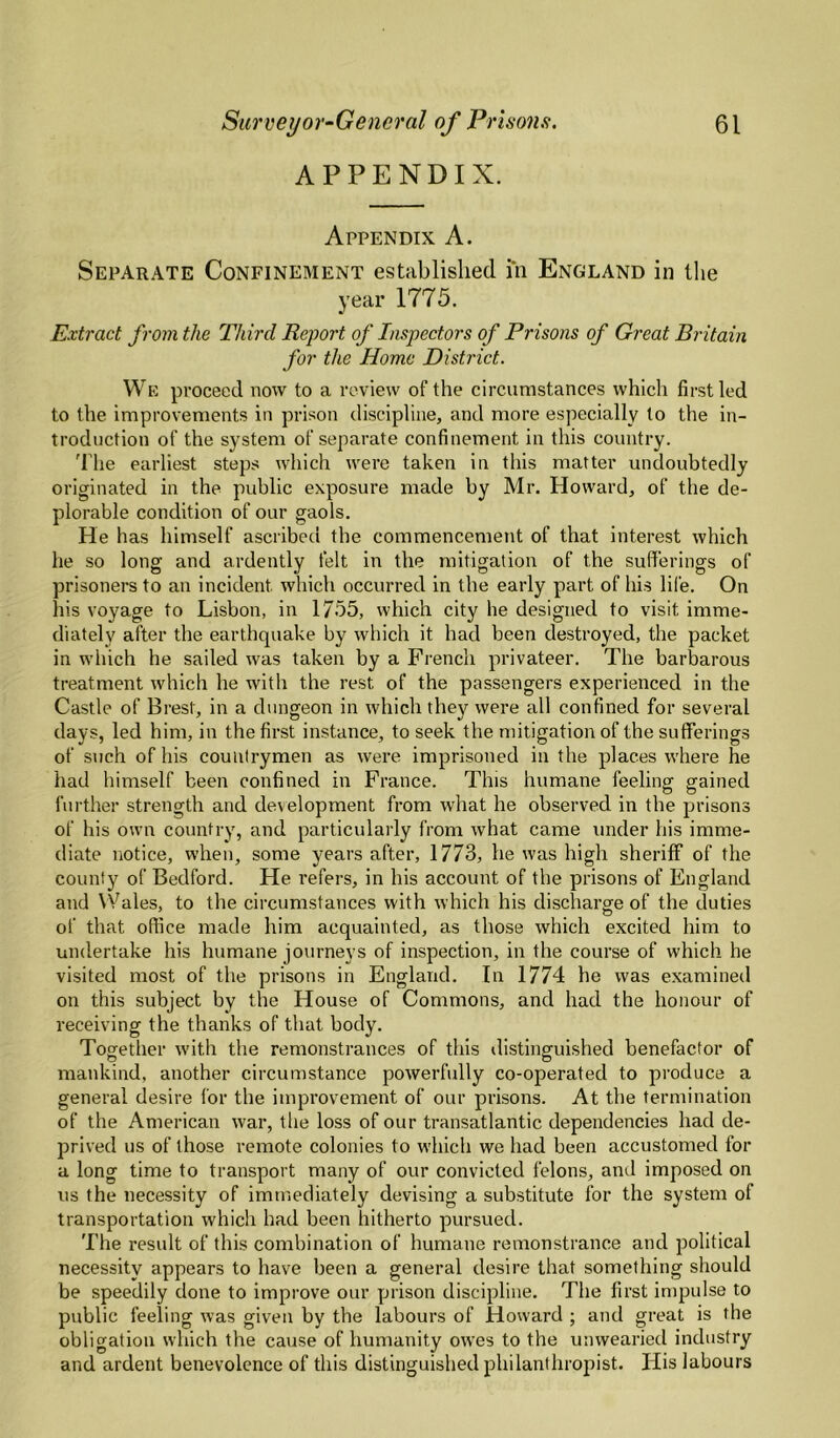 APPENDIX. Appendix A. Separate Confinement established in England in llie year 1775. Extract from the Third Report of Inspectors of Prisons of Great Bi'itain for the Home District. We proceed now to a review of the circumstances which first led to the improvements in prison discipline, and more especially to the in¬ troduction of the system of separate confinement in this country. 'riie earliest steps which were taken in this matter undoubtedly originated in the public exposure made by Mr. Howard, of the de¬ plorable condition of our gaols. He has himself ascribed the commencement of that interest which he so long and ardently felt in the mitigation of the sufferings of prisoners to an incident which occurred in the early part of his life. On his voyage to Lisbon, in 1755, which city he designed to visit imme¬ diately after the earthquake by which it had been destroyed, the packet in which he sailed was taken by a French privateer. The barbarous treatment which he with the rest of the passengers experienced in the Castle of Brest, in a dungeon in which they were all confined for several days, led him, in the first instance, to seek the mitigation of the sufferings of such of his countrymen as were imprisoned in the places where he had himself been confined in France. This humane feeling gained further strength and development from what he observed in the prisons of his own country, and particularly from what came under his imme¬ diate notice, when, some years after, 1773, he was high sheriff of the county of Bedford. He refers, in his account of the prisons of England and Wales, to the circumstances with which his discharge of the duties of that office made him acquainted, as those which excited him to undertake his humane journeys of inspection, in the course of which he visited most of the prisons in England. In 1774 he was examineil on this subject by the House of Commons, and had the honour of receiving the thanks of that body. Together with the remonstrances of this ilistinguished benefactor of mankind, another circumstance powerfully co-operated to produce a general desire for the improvement of our prisons. At the termination of the American war, the loss of our transatlantic dependencies had de¬ prived us of those remote colonies to which we had been accustomed for a long time to transport many of our convicted felons, and imposed on us the necessity of immediately devising a substitute for the system of transportation which had been hitherto pursued. The result of this combination of humane remonstrance and political necessity appears to have been a general desire that something should be speedily done to improve our prison discipline. The first impulse to public feeling was given by the labours of Howard ; and great is the obligation which the cause of humanity owes to the unwearied industry and ardent benevolence of this distinguished philanthropist. His labours