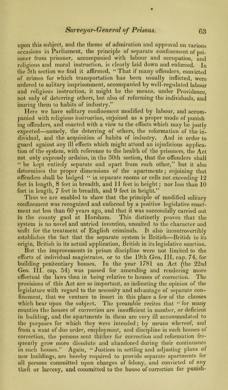 upon this subject, and the theme of admiration and approval on various occasions in Parliament, the principle of separate confinement of pri¬ soner from prisoner, accompanied with labour and occupation, and religious and moral instruction, is clearly laid down and enforced. In the 5th section we find it affirmed, That if many offenders, convicted of crimes for which transportation has been usually inflicted, were ordered to solitary imprisonment, accompanied by well-regulated labour and religious instruction, it might be the means, under Providence, not only of deterring others, but also of reforming the individuals, and inuring them to habits of industry.” Here we have solitary confinement modified by labour, and accom¬ panied with religious instruction, enjoined as a proper mode of punish ing offenders, and enacted with a view to the effects which may be justly expected—namely, the deterring of others, the reformation of the in¬ dividual, and the acquisition of habits of industry. And in order to guard against any ill effects which might attend an injudicious applica¬ tion of the system, with reference to the health of the prisoners, the Act not only expressly ordains, in the 30th section, that the offenders shall “ be kept entirely separate and apart from each other,” but it also determines the proper dimensions of the apartments; enjoining that offenders shall be lodged “ in separate rooms or cells not exceeding 12 feet in length, 8 feet in breadth, and 11 feet in height; nor less than 10 feet in length, 7 feet in breadth, and 9 feet in height.” Thus we are enabled to show that the principle of modified solitary confinement was recognized and enforced by a positive legislative enact¬ ment not less than 60 years ago, and that it was successfully carried out in the county gaol at Horsham. This distinctly proves that the system is no novel and untried invention, unsuited to the character and unfit for the treatment of English criminals. It also incontrovertibiy establishes the fact that the separate system is British—British in its origin, British in its actual application, British in its legislative sanction. But the improvements in prison discipline were not limited to the efforts of individual magistrates, or to the I9th Geo. HI. cap. 74, for building penitentiary bouses. In the year 1781 an Act (the 22nd Geo. HI. cap. 54) was passed for amending and rendering more effectual the laws then in being relative to houses of correction. The provisions of this Act are so important, as indicating the opinion of the legislature with regard to the necessity and advantage of separate con¬ finement, that we venture to insert in this place a few of the clauses which bear upon the subject. The preamble recites that “ for many counties the houses of correction are insufficient in number, or deficient in building, and the apartments in them are very ill accommodated to the purposes for which they were intended ; by means whereof, and ftom a want of due order, employment, and discipline in such houses of correction, the persons sent thither for correction and reformation fre¬ quently grow more dissolute and abandoned during their continuance in such houses.” Again, “ Justices in settling and adjusting plans of new buildings, are hereby required to provide separate apartments lor all persons committed upon charges of felony, and convicted ot any theft or larceny, and committed to the house of correction for punish-