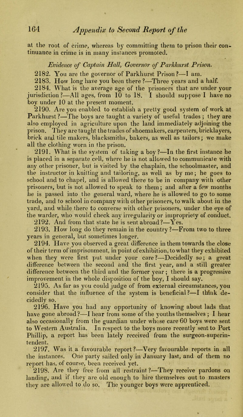 at the root of crime, whereas b}' committing them to prison their con¬ tinuance in crime is in many instances promoted. Evidence of Cajytain Hall, Governor of Parhhurst Prison. 2182. You are the governor of Parkhurst Prison?—I am. 2183. How long have you been there ?—Three years and a half. 2184. What is the average age of the prisoners that are under your jurisdiction ?—All ages, from 10 to 18. I should suppose 1 have no boy under 10 at the present moment. 2190. Are you enabled to establish a pretty good system of work at Parkhurst?—The boys are taught a variety of useful trades ; they are also employed in agriculture upon the land immediately adjoining the prison. They are taught the trades of shoemakers, carpenters, bricklayers, brick and tile makers, blacksmiths, bakers, as well as tailors; we make all the clothing worn in the prison. 2191. What is the system of taking a boy ?—In the first instance he is placed in a separate cell, where he is not allowed to communicate with any other prisoner, but is visited by the chaplain, the schoolmaster, and the instructor in knitting and tailoring, as well as by me; he goes to school and to chapel, and is allowed there to be in company with other prisoners, but is not allowed to speak to them; and after a few months he is passed into the general ward, where he is allowed to go to some trade, and to school in company with other prisoners, to walk about in the yard, and while there to converse with other prisoners, under the eye of the warder, who would check any irregularity or impropriety of conduct. 2192. And from that state he is sent abroad?—Yes. 2193. How long do they remain in the country?—From two to three years in general, but sometimes longer. 2194. Have you observed a great difference in them towards the close of their term of imprisonment, in point of exhibition, to what they exhibited when they were first put under your care?—Decidedly so; a great difference between the second and the first year, and a still greater difference between the third and the former year ; there is a progressive improvement in the whole disposition of the boy, I should say. 2195. As far as you could judge of from external circumstances, you consider that the influence of the system is beneficial?—I think de¬ cidedly so. 2196. Have you had any opportunity of knowing about lads that have gone abroad?—I hear from .some of the youths themselves ; 1 hear also occasionally from the guardian under whose care 60 boys were sent to Western Australia. In respect to the boys more recently sent to Port Phillip, a report has been lately received from the surgeon-superin¬ tendent. 2197. Was it a favourable report?—Very favourable reports in all the instances. One party sailed only in January last, and of them no report has, of course, been received yet. 2198. Are they free from all restraint?—They receive pardons on landing, and if they are old enough to hire themselves out to masters they are allowed to do so. The younger boys were apprenticed.