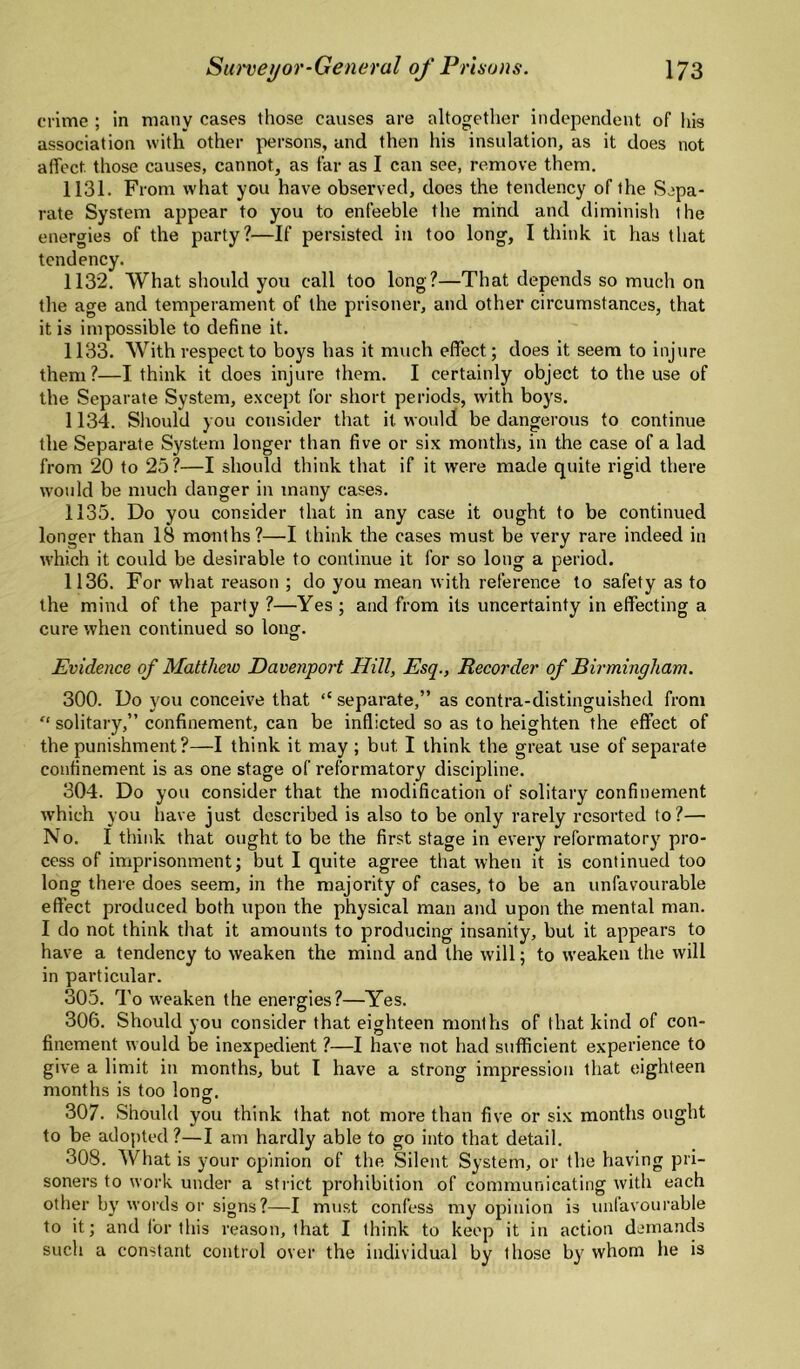 crime ; in many cases those causes are altogether independent of his association with other persons, and then his insulation, as it does not affect those causes, cannot, as far as I can see, remove them. 1131. From what you have observed, does the tendency of the Sepa¬ rate System appear to you to enfeeble the mind and diminish the energies of the party?—If persisted in too long, I think it has that tendency. 1132. What should you call too long?—That depends so much on the age and temperament of the prisoner, and other circumstances, that it is impossible to define it. 1133. With respect to boys has it much effect; does it seem to injure them?—I think it does injure them. I certainly object to the use of the Separate System, except for short periods, with boys. 1134. Sliould you consider that it would be dangerous to continue the Separate System longer than five or six months, in the case of a lad from 20 to 25?—I should think that if it were made quite rigid there would be much danger in many cases. 1135. Do you consider that in any case it ought to be continued longer than 18 months?—I think the cases must be very rare indeed in which it could be desirable to continue it for so long a period. 1136. For what reason ; do you mean with reference to safety as to the mind of the party ?—Yes ; and from its uncertainty in effecting a cure ',vhen continued so long. Evidence of Matthew Davenport Hill, Esq., Recorder of Birmingham. 300. Do you conceive that “ separate,” as contra-distinguished from “ solitary,” confinement, can be inflicted so as to heighten the effect of the punishment?—I think it may ; but I think the great use of separate confinement is as one stage of reformatory discipline. 304. Do you consider that the modification of solitary confinement which you have just described is also to be only rarely resorted to?— No. I think that ought to be the first stage in every reformatory pro¬ cess of imprisonment; but I quite agree that when it is continued too long there does seem, in the majority of cases, to be an unfavourable effect produced both upon the physical man and upon the mental man. I do not think that it amounts to producing insanity, but it appears to have a tendency to weaken the mind and the will; to weaken the will in particular. 305. To weaken the energies?—Yes. 306. Should you consider that eighteen months of that kind of con¬ finement would be inexpedient ?—I have not had sufficient experience to give a limit in months, but I have a strong impression that eighteen months is too long. 307. Should you think that not more than five or six months ought to be adopted ?—I am hardly able to go into that detail. 308. What is your opinion of the Silent System, or the having pri¬ soners to work under a strict prohibition of communicating with each other by' words or signs?—I must confess my opinion is unfavourable to it; and for this reason, that I think to keep it in action demands sucli a constant control over the individual by those by' whom he is