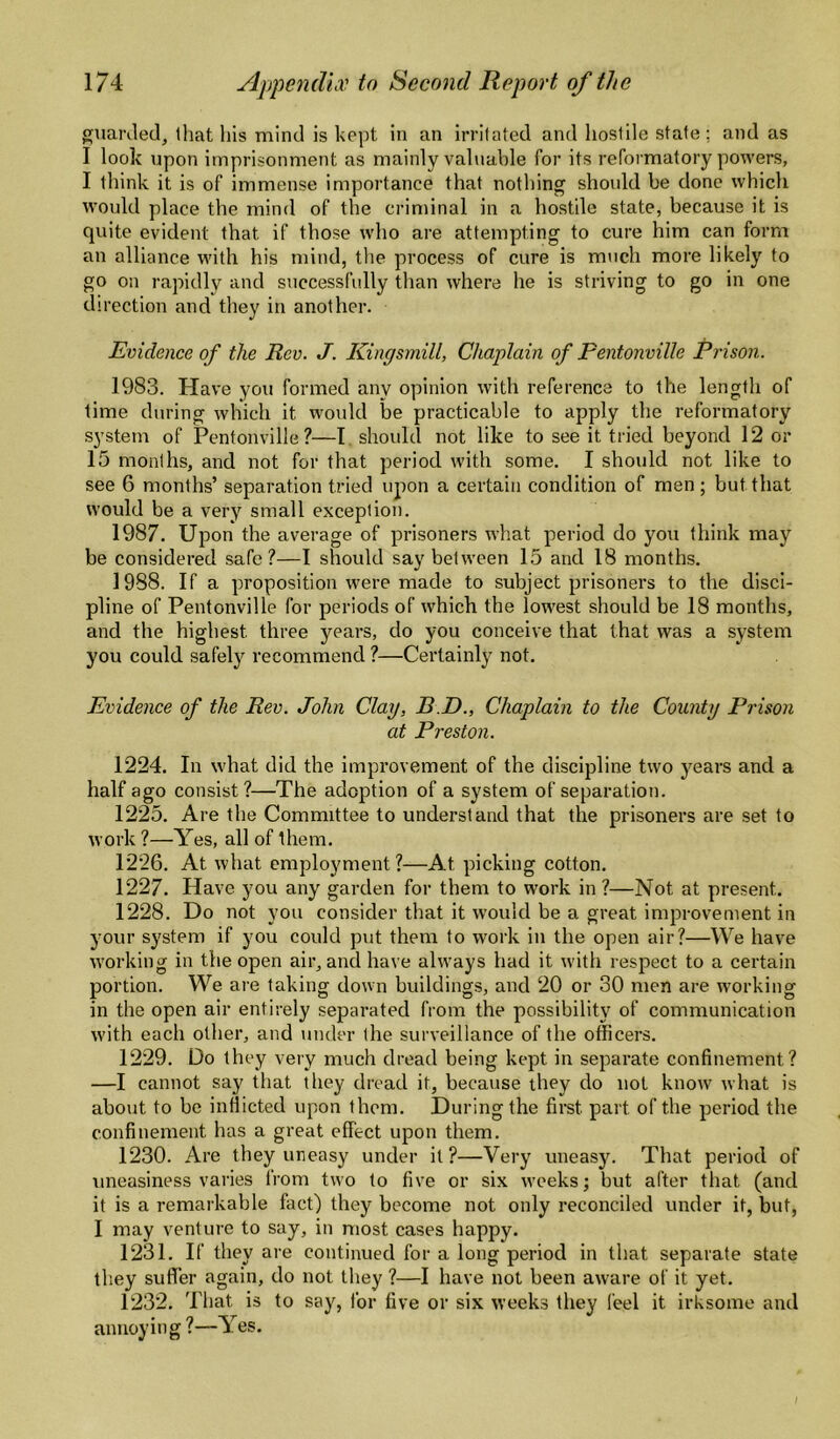guanled, that Ills mind is kept in an irritated and hostile state: and as I look upon imprisonment as mainly valuable for its reformatory powers, I think it is of immense importance that nothing should be done which would place the mind of the criminal in a hostile state, because it is quite evident that if those who are attempting to cure him can form an alliance with his mind, the process of cure is much more likely to go on rapidly and successfully than where he is striving to go in one direction and they in another. Evidence of the Rev. J. Kingsmill, Chaplain of Pentonville Prison. 1983. Have you formed any opinion with reference to the length of time during which it would be practicable to apply the reformatory system of Pentonville?—I. should not like to see it tried beyond 12 or 15 months, and not for that period with some. I should not like to see 6 months’ separation tried upon a certain condition of men; but that would be a very small exception. 1987. Upon the average of prisoners what period do you think may be considered safe?—I should say between 15 and 18 months. 1988. If a proposition were made to subject prisoners to the disci¬ pline of Pentonville for periods of which the lowest should be 18 months, and the highest three years, do you conceive that that was a system you could safely recommend ?—Certainly not. Evidence of the Rev. John Clay, B.D., Chaplain to the County Prison at Preston. 1224. In what did the improvement of the discipline two years and a half ago consist?—The adoption of a system of separation. 1225. Are the Committee to understand that the prisoners are set to work ?—Yes, all of them. 1226. At what employment?—At picking cotton. 1227. Have you any garden for them to work in ?—Not at present. 1228. Do not you consider that it would be a great improvement in your system if you could put them to work in the open air?—We have working in the open air, and have always had it with respect to a certain portion. We are taking down buildings, and 20 or 30 men are working in the open air entirely separated from the possibility of communication with each other, and under the surveillance of the officers. 1229. Do they very much dread being kept in separate confinement? —I cannot say that they dread it, because they do not know what is about to be inflicted upon them. During the first part of the period the confinement has a great effect upon them. 1230. Are they uneasy under it?—Very uneasy. That period of uneasiness varies from two to five or six weeks; but after that (and it is a remarkable fact) they become not only reconciled under it, but, I may venture to say, in most cases happy. 1231. If they are continued for a long period in that separate state they suffer again, do not they ?—I have not been aware of it yet. 1232. That is to say, for five or six weeks they feel it irksome and annoying?—Yes. /