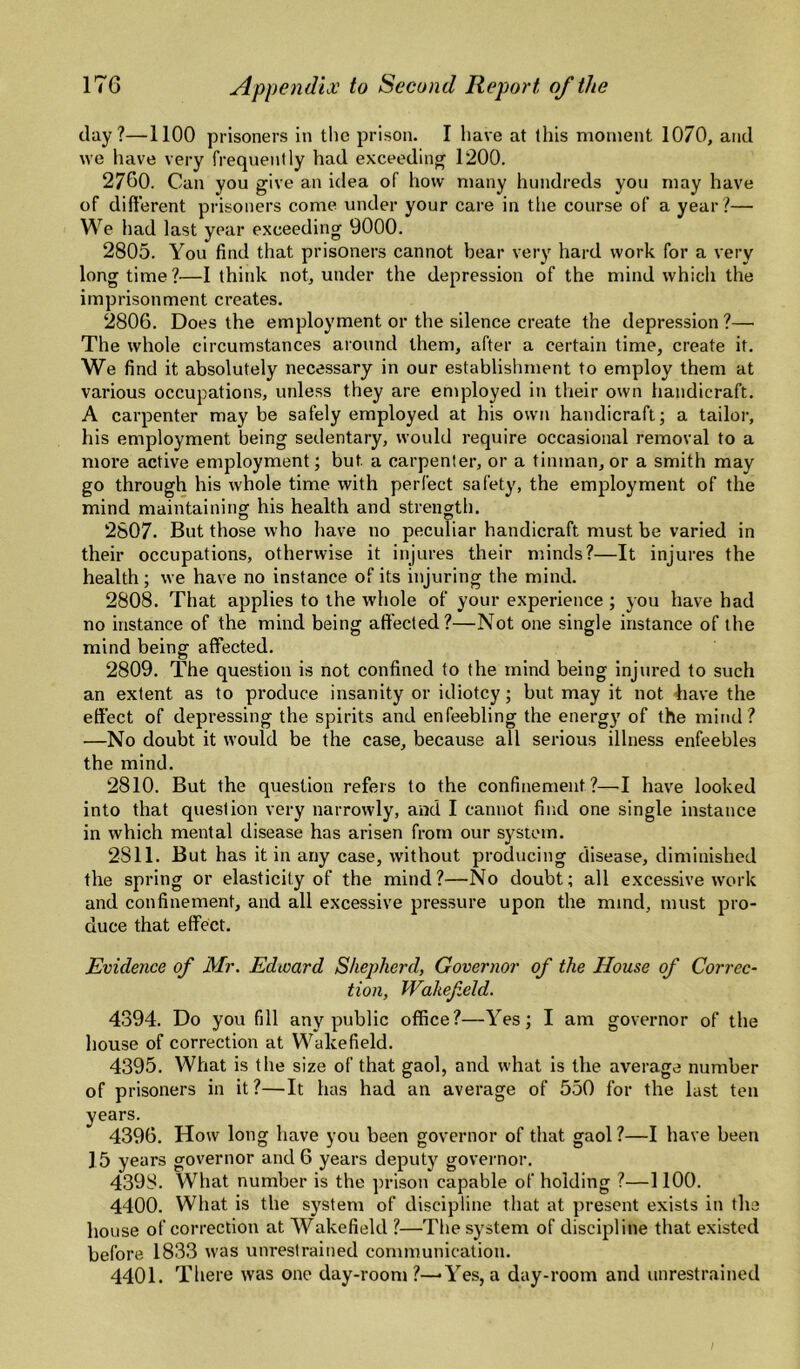 day?—1100 prisoners in the prison. I have at this moment 1070, and we have very frequently had exceeding 1200. 2760. Can you give an idea of how many hundreds you may have of different prisoners come under your care in tlie course of a year ?— We liad last year exceeding 9000. 2805. You find that prisoners cannot bear very hard work for a very longtime?—I think not, under the depression of the mind which the imprisonment creates. 2806. Does the employment or the silence create the depression ?— The whole circumstances around them, after a certain time, create it. We find it absolutely necessary in our establishment to employ them at various occupations, unless they are employed in their own handicraft. A carpenter may be safely employed at his own handicraft; a tailor, his employment being sedentary, would require occasional removal to a more active employment; but a carpenter, or a tinman, or a smith may go through his whole time with perfect safety, the employment of the mind maintaining his health and strength. 2807. But those who liave no peculiar handicraft must be varied in their occupations, otherwise it injures their minds?—It injures the health; we have no instance of its injuring the mind. 2808. That applies to the whole of your experience ; you have had no instance of the mind being affected?—Not one single instance of the mind being affected. 2809. The question is not confined to the mind being injured to such an extent as to produce insanity or idiotcy; but may it not have the effect of depressing the spirits and enfeebling the energy of the mind? —No doubt it would be the case, because all serious illness enfeebles the mind. 2810. But the question refers to the confinement?—•! have looked into that question very narrowly, and I cannot find one single instance in which mental disease has arisen from our system. 2811. But has it in any case, without producing disease, diminished the spring or elasticity of the mind?—No doubt; all excessive work and confinement, and all excessive pressure upon the mind, must pro¬ duce that effect. Evidence of Mr. Edioard Shepherd, Governor of the House of Correc¬ tion, Wakefield. 4394. Do you fill any public office?—Yes; I am governor of the house of correction at Wakefield. 4395. What is the size of that gaol, and what is the average number of prisoners in it ?—It has had an average of 550 for the last ten years. 4396. How long have you been governor of that gaol ?—I have been 15 years governor and 6 years deputy governor. 4398. What number is the prison capable of holding ?—1100. 4400. What is the system of discipline that at present exists in the house of correction at Wakefield ?—The system of discipline that existed before 1833 was unrestrained communication. 4401. There was one day-room?—-Yes, a day-room and unrestrained I