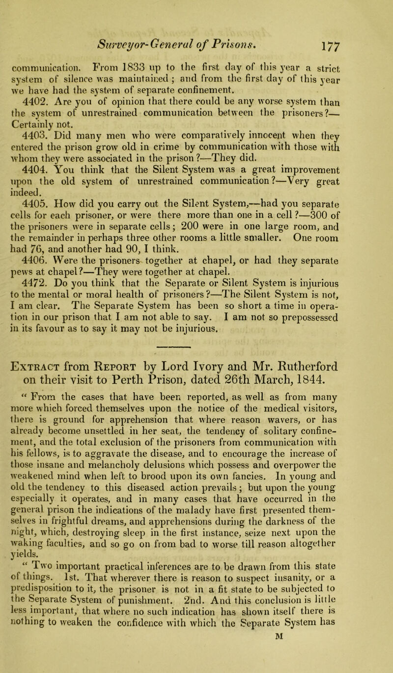 comnninication. From 1833 up to the first day of this year a strict system of silence was maintained ; and from the first day of this year we have had the system of separate confinement. 4402. Are you of opinion that there could be any worse system than the system of unrestrained communication between the prisoners?— Certainly not. 4403. Did many men who were comparatively innocent when they entered the prison grow old in crime by communication with those with whom they were associated in the prison ?—They did. 4404. You think that the Silent System was a great improvement tipon the old system of unrestrained communication?—Very great indeed. 4405. How did you carry out the Silent System,—had you separate cells for each prisoner, or were there more than one in a cell ?—300 of the prisoners were in separate cells; 200 were in one large room, and the remainder in perhaps three other rooms a little smaller. One room had 76, and another had 90, I think. 4406. Were the prisoners together at chapel, or had they separate pews at chapel?—They were together at chapel. 4472. Do you think that the Separate or Silent System is injurious to the mental or moral health of prisoners ?—The Silent System is not, I am clear. The Separate System has been so short a time in opera¬ tion in our prison that I am not able to say. I am not so prepossessed in its favour as to say it may not be injurious. Extract from Report by Lord Ivory and Mr. Rutherford on their visit to Perth Prison, dated 26th March, 1844. “ From the cases that have been reported, as well as from many more which forced themselves upon the notice of the medical visitors, there is ground for apprehension that where reason wavers, or has already become unsettled in her seat, the tendency of solitary confine¬ ment, and the total exclusion of the prisoners from communication with his fellows, is to aggravate the disease, and to encourage the increase of those insane and melancholy delusions which possess and overpower the weakened mind when left to brood upon its own fancies. In young and old the tendency to this diseased action prevails ; but upon the young especially it operates, and in many cases that have occurred in the general prison the indications of the malady have first presented them¬ selves in frightful dreams, and apprehensions during the darkness of the night, which, destroying sleep in the first instance, seize next upon the waking faculties, and so go on from bad to worse till reason altogether yields. “ Two important practical inferences are to be drawn from this state of things. 1st. That wherever there is reason to suspect insanity, or a predisposition to it, the prisoner is not in a fit state to be subjected to the Separate System of punishment. 2nd. And this conclusion is little less important, that where no such indication has shown itself there is nothing to weaken the confidence with which the Separate System has M