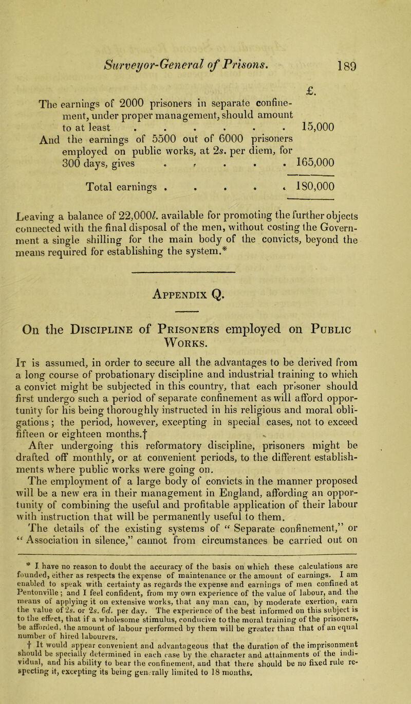 £. Tlie earnings of 2000 prisoners in separate confine¬ ment, under proper management, should amount to at least ...... 15,000 And the earnings of 5500 out of 6000 prisoners employed on public works, at 2s. per diem, for 300 days, gives . , . . . 165,000 Total earnings ..... 180,000 Leaving a balance of 22,000/. available for promoting the further objects connected with the final disposal of the men, without costing the Govern¬ ment a single shilling for the main body of the convicts, beyond the means required for establishing the system.* Appendix Q. On the Discipline of Prisoners employed on Public Works. It is assumed, in order to secure all the advantages to be derived from a long course of probationary discipline and industrial training to which a convict might be subjected in this country, that each prisoner should first undergo such a period of separate confinement as will afford oppor¬ tunity for his being thoroughly instructed in his religious and moral obli¬ gations ; the period, however, excepting in special cases, not to exceed fifteen or eighteen months.f After undergoing this reformatory discipline, prisoners might be drafted off monthly, or at convenient periods, to the different establish¬ ments where public works were going on. The employment of a large body of convicts in the manner proposed will be a new era in their management in England, affording an oppor¬ tunity of combining the useful and profitable application of their labour with instruction that will be permanently useful to them. The details of the existing systems of “ Separate confinement,” or “ Association in silence,” cannot fi'om circumstances be carried out on * I have no reason to doubt the accurac}' of the basis on which these calculations are founded, either as respects the expense of maintenance or the amount of earnings. I am enabled to speak with certainty as regards the expense and earnings of men confined at Pentonville; and I feel confident, from my own experience of the value of labour, and the means of applying it on extensive works, that any man can, by moderate exertion, earn the value of is. or 2s. 6d. per day. The experience of the best informed on this subject is to the effect, that if a wholesome stimulus, conducive to the moral training of the prisoners, be afforded, the amount of labour performed by them will be greater than that of an equal number of hired labourers. f It would appear convenient and advantageous that the duration of the imprisonment should be specially determined in each case by the character and attainments ot the indi¬ vidual, and his ability to bear the confinement, and that there should be no fixed rule re¬ specting it, excepting its being gene rally limited to 18 months.