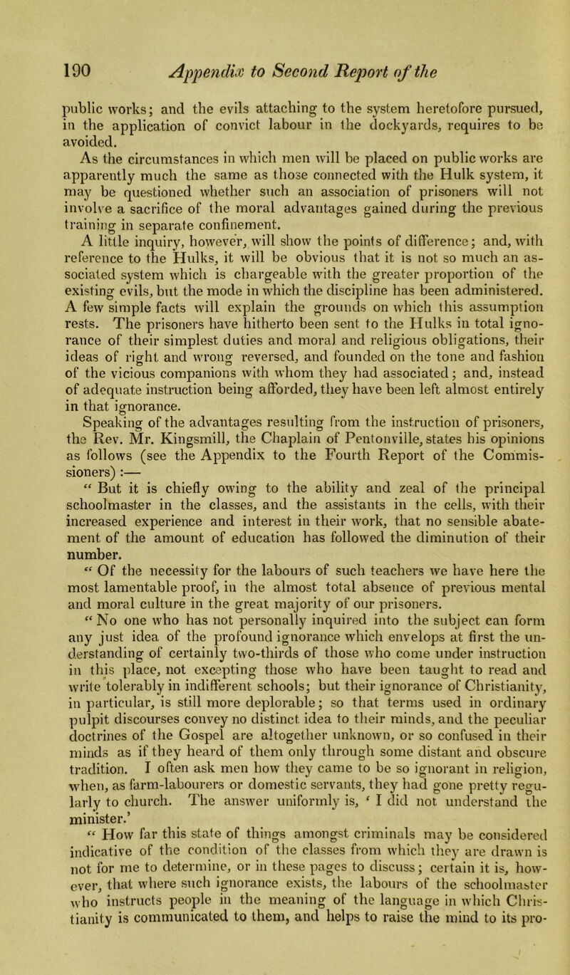 public works; and the evils attaching to the system heretofore pursued, in the application of convict labour in the dockyards, requires to bo avoided. As the circumstances in which men will be placed on public works are apparently much the same as those connected with the Hulk system, it may be questioned whether such an association of prisoners will not involve a sacrifice of the moral advantages gained during the previous training in separate confinement. A little inquiry, however, will show the points of difference; and, with reference to the Hulks, it will be obvious that it is not so much an as¬ sociated system which is chargeable with the greater proportion of the existing evils, but the mode in which the discipline has been administered. A few simple facts will explain the grounds on which this assumption rests. The prisoners have hitherto been sent to the Hulks in total igno¬ rance of their simplest duties and moral and religious obligations, their ideas of right and wrong reversed, and founded on the tone and fashion of the vicious companions with whom they had associated; and, instead of adequate instruction being afforded, they have been left almost entirely in that ignorance. Speaking of the advantages resulting from the instruction of prisoners, the Rev. Mr. Kingsmill, the Chaplain of Pentonville, states his opinions as follows (see the Appendix to the Fourth Report of the Commis¬ sioners) :— “ But it is chiefly owing to the ability and zeal of the principal schoolmaster in the classes, and the assistants in the cells, with their increased experience and interest in their work, that no sensible abate¬ ment of the amount of education has followed the diminution of their number. “ Of the necessity for the labours of such teachers we have here the most lamentable proof, in the almost total absence of previous mental and moral culture in the great majority of our prisoners. “No one who has not personally inquired into the subject can form any just idea of the profound ignorance which envelops at first the un¬ derstanding of certainly two-thirds of those who come under instruction in this place, not excepting those who have been taught to read and write tolerably in indifferent schools; but their ignorance of Christianity, in particular, is still more deplorable; so that terms used in ordinary pulpit discourses convey no distinct idea to their minds, and the peculiar doctrines of the Gospel are altogether unknown, or so confused in their minds as if they heard of them only through some distant and obscure, tradition. I often ask men how they came to be so ignorant in religion, when, as farm-labourers or domestic servants, they had gone pretty regu¬ larly to church. The answer uniformly is, ‘ I did not understand ihe minister.’ “ How far this state of things amongst criminals may be considered indicative of the condition of the classes from which they are drawn is not for me to determine, or in these pages to discuss; certain it is, how¬ ever, that where such ignorance exists, the labours of the schoolmaster who instructs people in the meaning of the language in which Chris¬ tianity is communicated to them, and helps to raise the mind to its pro-