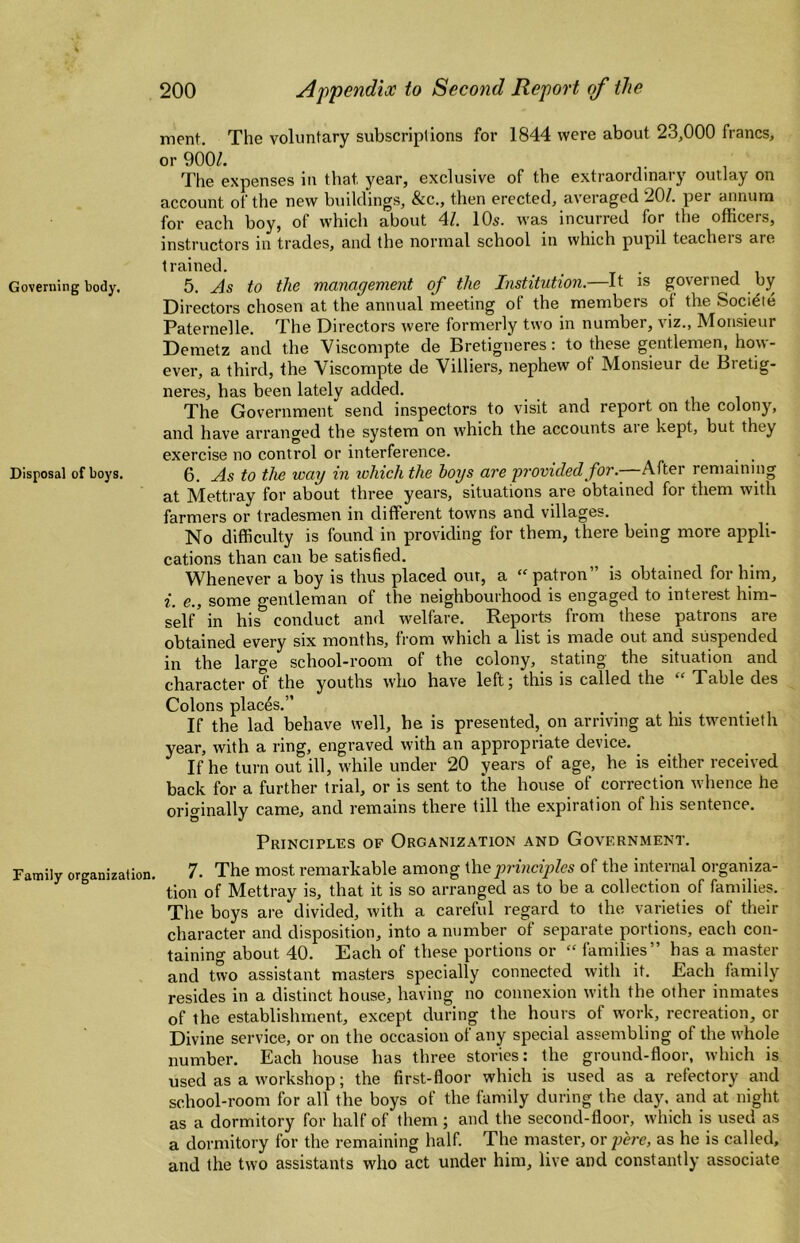 Governing body. Disposal of boys. Family organization. 200 Appendix to Second Report of the ment. The voluntary subscriptions for 1844 were about 23,000 francs, or 900Z. The expenses in that year, exclusive of the extraordinary outlay on account of the new buildings, &c., then erected, averaged 20/. per amium for each boy, of which about 4/. 10s. was incurred for the officers, instructors in trades, and the normal school in which pupil teachers are trained. 5. As to the management of the Institution.—It is governed by Directors chosen at the annual meeting of the members ot the Societe Paternelle. The Directors were formerly two in number, viz., Monsieur Demetz and the Viscompte de Bretigneres; to these gentlemen, how¬ ever, a third, the Viscompte de Villiers, nephew of Monsieur de Bretig¬ neres, has been lately added. The Government send inspectors to visit and report on the colony, and have arranged the system on which the accounts aie kept, but they exercise no control or interference. ^ 6. As to tlie way in which the hoys are provided for.-—After remaining at Mettray for about three years, situations are obtained for them with farmers or tradesmen in different towns and villages. No difficulty is found in providing for them, there being more appli¬ cations than can be satisfied. Whenever a boy is thus placed our, a “ patron” is obtained for him, i. e., some gentleman of the neighbourhood is engaged to interest him¬ self' in his conduct and welfare. Reports from these patrons are obtained every six months, from which a list is made out and suspended in the large school-room of the colony, stating the situation and character ot the youths who have left j this is called the Table des Colons places.” If the lad behave well, he is presented, on arriving at his twentieth year, with a ring, engraved with an appropriate device. If he turn out ill, while under 20 years of age, he is either received back for a further trial, or is sent to the house of correction whence he originally came, and remains there till the expiration of his sentence. Principles of Organization and Government. 7. The most remarkable among \\\eprinciples of the internal organiza¬ tion of Mettray is, that it is so arranged as to be a collection of families. The boys are divided, with a careful regard to the varieties of their character and disposition, into a number of separate portions, each con- tainino- about 40. Each of these portions or “ families” has a master and two assistant masters specially connected with it. Each family resides in a distinct house, having no connexion with the other inmates of the establishment, except during the hours of work, recreation, or Divine service, or on the occasion of any special assembling of the whole number. Each house has three stories: the ground-floor, which is used as a workshop; the first-floor which is used as a refectory and school-room for all the boys of the family during the day, and at night as a dormitory for half of them ; and the second-floor, which is used as a dormitory for the remaining half. The master, or j)ere, as he is called, and the two assistants who act under him, live and constantly associate