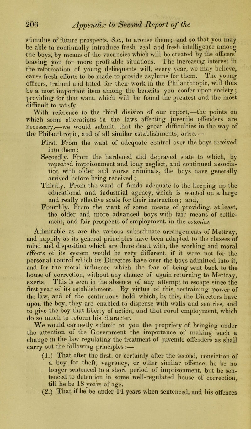 stimulus of future prospects, &c., to arouse them; and so that you may be able to continually introduce fresh zeal and fresh intelligence among the boys, by means of the vacancies which will be created by the officers’ leaving you for more profitable situations. The increasing interest in the reformation of young delinquents will, every year, we may believe, cause fresh efforts to be made to provide asylums for them. The young officers, trained and fitted for their work in the Philanthropic, will thus be a most important item among the benefits you confer upon society; providing for that want, which will be found the greatest and the most difficult to satisfy. With reference to the third division of our report,—the points on which some alterations in the laws affecting juvenile offenders are necessary,—we would submit, that the great difficulties in the w'ay of the Philanthropic, and of all similar establishments, arise,— First. From the want of adequate control over the boys received into them; Secondly. From the hardened and depraved state to which, by repeated imprisonment and long neglect, and continued associa¬ tion with older and worse criminals, the boys have generally arrived before being received ; Thirdly. From the want of funds adequate to the keeping up the educational and industrial agency, which is wanted on a large and really effective scale for their instruction; and. Fourthly. From the want of some means of providing, at least, the older and more advanced boys with fair means of settle¬ ment, and fair prospects of employment, in the colonies. Admirable as are the various subordinate arrangements of Mettray, and happily as its general principles have been adapted to the classes of mind and disposition which are there dealt with, the working and moral effects of its system would be very different, if it were not for the personal control which its Directors have over the boys admitted into it, and for the moral influence which the fear of being sent back to the house of correction, without any chance of again returning to Mettray, exerts. This is seen in the absence of any attempt to escape since the first year of its establishment. By virtue of this restraining power of the law, and of the continuous hold which, by this, the Directors have upon the boy, they are enabled to dispense with walls and sentries, and to give the boy that liberty of action, and that rural employment, w'hich do so much to reform his character. We would earnestly submit to you the propriety of bringing under the attention of the Government the importance of making such a change in the law regulating the treatment of juvenile offenders as shall carry out the following principles :— (1.) That after the first, or certainly after the second, conviction of a boy for theft, vagrancy, or other similar offence, he be no longer sentenced to a short period of imprisonment, but be sen¬ tenced to detention in some well-regulated house of correction, till he be 18 years of age. (2.) That if he be under 14 years when sentenced, and his offences