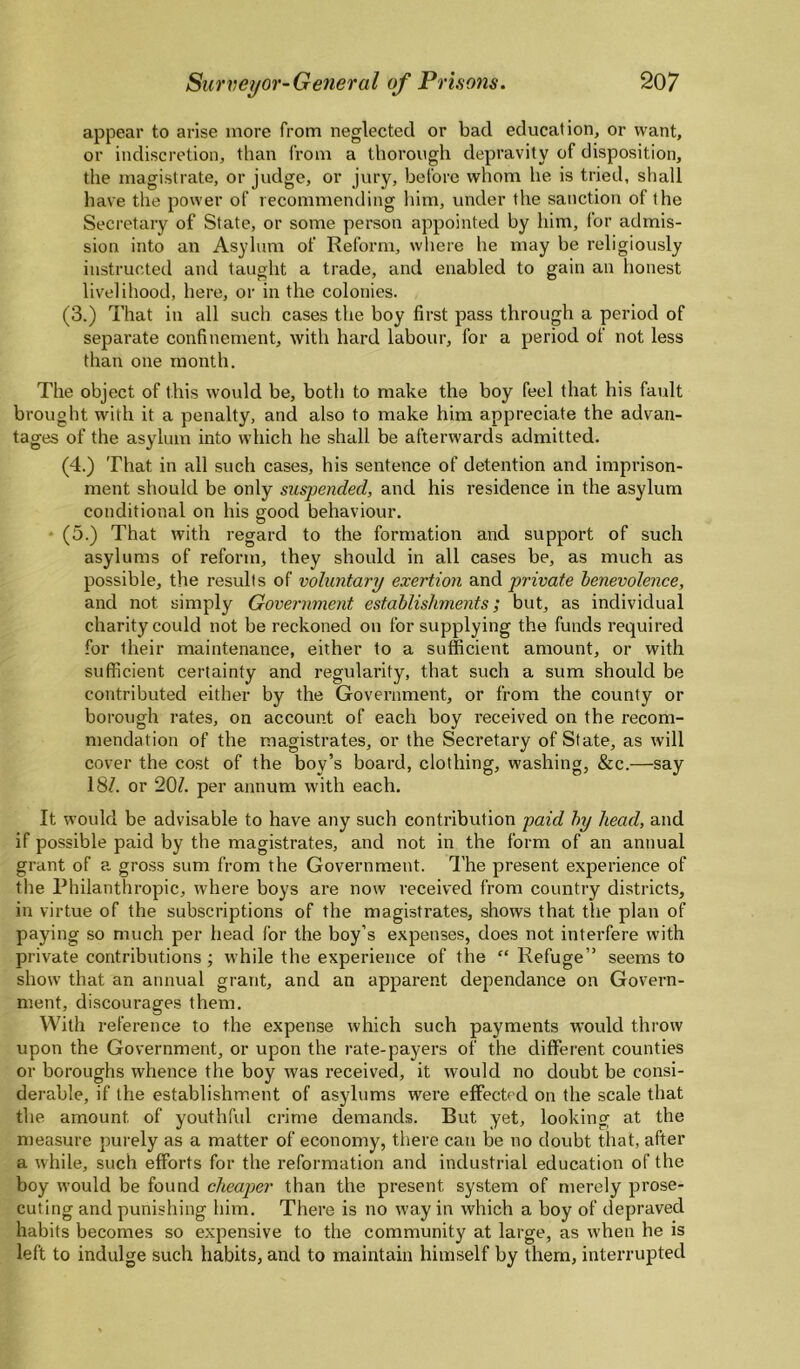 appear to arise more from neglected or bad education, or want, or indiscretion, than from a thorough depravity of disposition, the magistrate, or judge, or jury, before whom he is tried, shall have the power of recommending liim, under the sanction of the Secretary of State, or some person appointed by him, for admis¬ sion into an Asylum of Reform, where he may be religiously instructed and taught a trade, and enabled to gain an honest livelihood, here, or in the colonies. (3.) That in all such cases the boy first pass through a period of separate confinement, with hard labour, for a period of not less than one month. The object of this would be, both to make the boy feel that his fault brought with it a penalty, and also to make him appreciate the advan¬ tages of the asylum into which he shall be afterwards admitted. (4.) That in all such cases, his sentence of detention and imprison¬ ment should be only suspended, and his residence in the asylum conditional on his good behaviour. * (5.) That with regard to the formation and support of such asylums of reform, they should in all cases be, as much as possible, the results of voluntary exertion private benevolence, and not simply Government establishments; but, as individual charity could not be reckoned on for supplying the funds required for their maintenance, either to a sufficient amount, or with sufficient certainty and regularity, that such a sum should be contributed either by the Government, or from the county or borough rates, on account of each boy received on the recom¬ mendation of the magistrates, or the Secretary of State, as will cover the cost of the boy’s board, clothing, washing, &c.—say 18Z. or 20Z. per annum with each. It would be advisable to have any such contribution paid by head, and if possible paid by the magistrates, and not in the form of an annual grant of a gross sum from the Government. I'he present experience of the Philanthropic, where boys are now received from country districts, in virtue of the subscriptions of the magistrates, shows that the plan of paying so much per head for the boy’s expenses, does not interfere with private contributions; while the experience of the “ Refuge” seems to show that an annual grant, and an apparent dependance on Govern¬ ment, discourages them. With reference to the expense which such payments would thi'ow upon the Government, or upon the rate-payers of the different counties or boroughs whence the boy was received, it would no doubt be consi¬ derable, if the establishment of asylums were effected on the scale that the amount of youthfid crime demands. But yet, looking at the measure purely as a matter of economy, there can be no doubt that, after a while, such efforts for the reformation and industrial education of the boy would be found cheaper than the present system of merely prose¬ cuting and punishing him. There is no way in which a boy of depraved habits becomes so expensive to the community at large, as when he is left to indulge such habits, and to maintain himself by them, interrupted