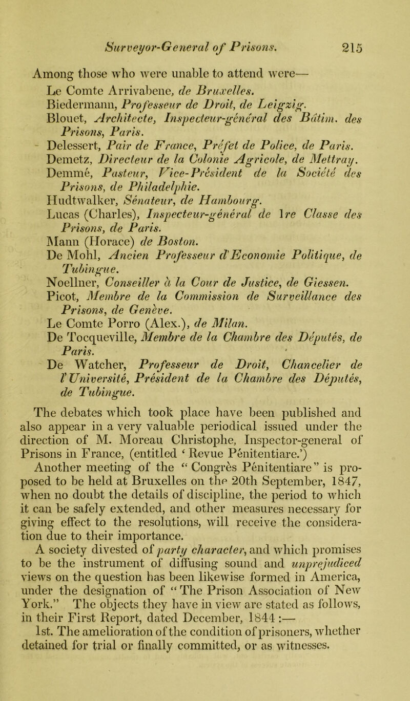 Among tliose who were unable to attend were— Le Comte Arrival)ene, de Bruxelles. Biedermann, Frofesseur de Droit, de Leigziy^. Blouet, Architecte, Inspecteur-gmtral des Bdtim. des Pi •iso7is, Paris. - Delessert, Pair de France, Prefet de Police, de Paris. Demetz, Directeur de la Colonie Agricole, de Mettray. Demme, Pasteur, Vice-President de la Societe des Prisons, de Philadelphie. Hudtwalker, Senateur, de Hanihourg. Lucas (Charles), Inspecteur-general de \re Classe des Prisons, de Paris. hlami (Horace) de Boston. De Mohl, Ancien Profes,seur d'Economic Politique, de Tuhingue. Noellner, Conseiller a la Cour de Justice, de Giessen. Picot, Membre de la Commission de Surveillance des Prisons, de Geneve. Le Comte Porro (Alex.), de Milan. De Tocqueville, Membre de la Chambre des Deputes, de Paris. De Watcher, Professeur de Droit, Chancelier de t Universite, President de la Chambre des Deputes, de Tubingue. The debates which took place have been published and also appear in a very valuable periodical issued under the direction of M. Moreau Christophe, Inspector-general of Prisons in Franee, (entitled ‘ Revue Penitentiare.’) Another meeting of the “ Congres Penitentiare ” is pro¬ posed to be held at Bruxelles on the 20th September, 1847, when no doubt the details of discipline, the period to which it can be safely extended, and other measures necessary for giving effect to the resolutions, will receive the considera¬ tion due to their importance. A society divested of party character, and which promises to be the instrument of diffusing sound and unprejudiced vieAVS on the question has been likewise formed in America, under the designation of “ The Prison Association of New York.” The oTjjects they have in view are stated as follows, in their First Report, dated December, 1841;— 1st. The amelioration of the condition of prisoners, whether detained for trial or finally committed, or as witnesses.